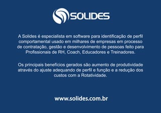29
A Solides é especialista em software para identificação de perfil
comportamental usado em milhares de empresas em processo
de contratação, gestão e desenvolvimento de pessoas feito para
Profissionais de RH, Coach, Educadores e Treinadores.
Os principais benefícios gerados são aumento de produtividade
através do ajuste adequando de perfil e função e a redução dos
custos com a Rotatividade.
www.solides.com.br
 