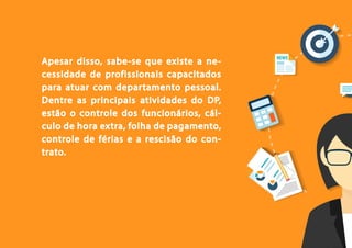 4
Apesar disso, sabe-se que existe a ne-
cessidade de profissionais capacitados
para atuar com departamento pessoal.
Dentre as principais atividades do DP,
estão o controle dos funcionários, cál-
culo de hora extra, folha de pagamento,
controle de férias e a rescisão do con-
trato.
 