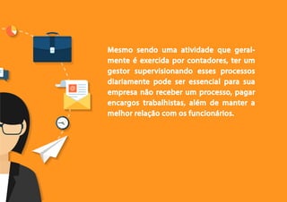 5
Mesmo sendo uma atividade que geral-
mente é exercida por contadores, ter um
gestor supervisionando esses processos
diariamente pode ser essencial para sua
empresa não receber um processo, pagar
encargos trabalhistas, além de manter a
melhor relação com os funcionários.
 