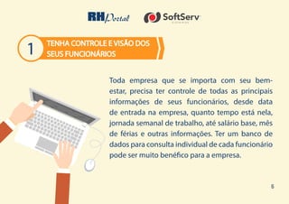 6
1
Toda empresa que se importa com seu bem-
estar, precisa ter controle de todas as principais
informações de seus funcionários, desde data
de entrada na empresa, quanto tempo está nela,
jornada semanal de trabalho, até salário base, mês
de férias e outras informações. Ter um banco de
dados para consulta individual de cada funcionário
pode ser muito benéfico para a empresa.
TENHA CONTROLE E VISÃO DOS
SEUS FUNCIONÁRIOS
 
