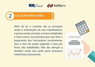 7
Além de ter o controle sob os principais
dados e informações de seus trabalhadores,
é preciso ainda controlar as horas trabalhadas
e horas extras. Isso permitirá que seja feito o
pagamento dos funcionários corretamente,
sem o risco de acabar pagando a mais por
horas não trabalhadas. Não dar atenção a
detalhes como este pode gerar processos
trabalhistas futuramente.
CALCULAR HORAS EXTRAS
2
 