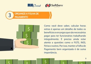 8
Como você deve saber, calcular horas
extras é apenas um detalhe de todos os
benefícioseencargosquesãonecessários
pagar para ter funcionários trabalhando
integralmente. É preciso ainda estar
atento a questões como o FGTS, INSS,
Férias e outros. Por isso, manter a Folha de
Pagamento bem organizada é de suma
importância.
ORGANIZE A FOLHA DE
PAGAMENTO3
$$
$$
$$
$$$
$$
 