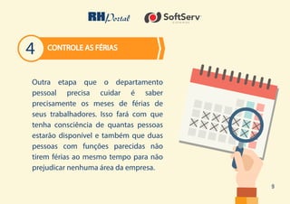 9
Outra etapa que o departamento
pessoal precisa cuidar é saber
precisamente os meses de férias de
seus trabalhadores. Isso fará com que
tenha consciência de quantas pessoas
estarão disponível e também que duas
pessoas com funções parecidas não
tirem férias ao mesmo tempo para não
prejudicar nenhuma área da empresa.
CONTROLE AS FÉRIAS
4
 