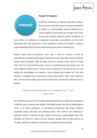 Se não for realmente um objetivo inspirador, qualquer 
desculpa serve. Quando temos um propósito deixamos 
os medos e as preocupações porque sabemos que o 
nosso propósito vai acontecer por ser algo muito maior 
do que nós próprios. Quando criamos obstáculos na 
nossa mente, ou utilizamos as pequenas ou grandes circunstâncias da vida como 
argumento para não seguirmos o nosso propósito, estamos na verdade a resistir à 
responsabilidade única de sermos exatamente quem temos a missão de ser. 
Existem vários tipos de barreiras, entre elas, a falta de recursos, a falta de 
competências e aspetos da psicologia. A falta de recursos pode dizer respeito à falta de 
tempo, falta de dinheiro, falta de ajuda, não ter as pessoas certas, não ter o chefe 
certo, não ter os funcionários certos, não ter o reconhecimento que preciso, etc. Tal 
como falámos anteriormente, muitas vezes as pessoas de sucesso partem de uma 
posição de desvantagem em relação a outras pessoas que acabam por ficar pelo 
caminho. A verdade é que as pessoas de sucesso não aceitam “não” como resposta e 
têm a certeza de que aquilo que querem vai acontecer, mesmo não sabendo como ou 
quando. 
Em contexto empresarial acho sempre engraçado observar os superiores hierárquicos 
a referirem que a empresa não atinge os resultados porque não tem os colaboradores 
certos e, de forma paradoxal, os funcionários justificarem não atingir melhores 
resultados porque não têm uma liderança eficaz. Para eliminar este obstáculo é 
necessário evitar o impacto do Ego e deixar de procurar oportunidades para ficar 
ofendido, de tentar ter razão ou de ser superior, porque não há nada superior ao 
“Porquê”. Quando eu espremo uma laranja, sai sumo de laranja. Porquê? 
10 
Porquê? O Propósito 
Aquele que tem um porquê, pode viver com qualquer “como” e “o quê”. 
Stephen Covey 
Purpose Coach Joana Areias – www.joanaareias.com 
 