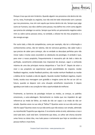 Porque é isso que ela tem lá dentro. Quando alguém nos pressiona e de dentro de nós 
sai ira, raiva, frustração ou angústia, isso não está de todo relacionado com a pessoa 
que nos pressionou, mas sim com aquilo que temos dentro de nós. Sempre que julgo 
outro ser humano, isso não o define como pessoa, mas define-me a mim como alguém 
que precisa de catalogar os outros. Sempre que tenho um pensamento negativo sobre 
mim ou sobre outras pessoas estou, na verdade, a afastar-me do meu propósito e a 
dar energia ao ego. 
Por outro lado, a falta de competências, como por exemplo, não ter a informação e 
conhecimentos certos, não ter talento, não ter estrutura genética, não saber tudo o 
que preciso de saber para começar, são na verdade as desculpas perfeitas para não 
iniciar nada e muitas vezes escondem os obstáculos da psicologia. A verdade é que, 
para viver o nosso propósito, frequentemente é necessário pôr de lado a ideia da 
perfeição, socialmente ambicionada mas impossível de alcançar, seguir a conhecida 
máxima de uma das principais marcas desportivas e “Just Do It”. Depois de estar a 
viver o seu propósito vai experienciar quatro possibilidades de resposta: recebe 
feedback negativo, recebe feedback positivo, não recebe nenhum feedback ou recebe 
a dádiva de ter mudado a vida de alguém. Quando receber feedback negativo, respire 
fundo, receba essa mensagem com gratidão e imagine como ela lhe vai ser útil no 
futuro, quando se deparar com uma situação semelhante novamente. E depois 
agradeça com todo o seu coração ter tido a oportunidade de melhorar. 
Finalmente, as barreiras da psicologia incluem os medos, as crenças, os padrões 
emocionais, a auto-sabotagem. Normalmente os medos que nos impedem de agir 
referem-se ao medo de falhar, ao medo de não ser capaz e ao medo de não ser 
amado. Quantas vezes na sua vida já “falhou”? Quantas vezes na sua vida sentiu que 
não foi capaz? Quantas vezes na sua vida sentiu que não estava a ser amado, admirado 
ou reconhecido? Suponho que algumas. E no entanto ainda cá está, sobreviveu a isso e 
está tudo bem, você está bem. Certamente que doeu, se calhar até chorou durante 
umas horas ou talvez dias, mas tudo passa e certamente que hoje se considera uma 
pessoa melhor e mais forte. 
11 
Purpose Coach Joana Areias – www.joanaareias.com 
 