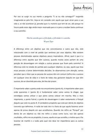 Por isso se surgir na sua mente a pergunta “E se eu não conseguir?” responda 
imaginando-se pelo fim. Veja-se em conexão com aquilo que quer atrair para a sua 
vida e, se não acontecer já, perceba que é a maneira que tem de ser, até porque no 
futuro pode estar algo ainda maior reservado para si e para o receber basta continuar 
o seu caminho. 
A diferença entre um objetivo que nós concretizamos e outro que não, está 
relacionado com o nível de paixão que sentimos por esse objetivo. Não existem 
pessoas desmotivadas apenas objetivos pouco inspiradores. Afinal, qual é que é a 
diferença entre aqueles que têm sucesso, quando muitas vezes partem de uma 
posição de desvantagem em relação a outras pessoas que ficam pelo caminho? A 
diferença está no estado de partida para qualquer objetivo, ou seja, aquilo que leva 
essas pessoas a tomar determinadas decisões. Se observarmos com atenção, vamos 
perceber que o fator que as pessoas de sucesso têm em comum (refiro-me a sucesso 
em qualquer área de vida) é o facto de todas elas gostarem daquilo em que têm 
sucesso, de ser divertido para elas, de lhes dar prazer. 
É importante saber o ponto onde nos encontramos (ponto A), é importante saber para 
onde queremos ir (ponto B) é fundamental saber como vamos lá chegar, que 
estratégias vamos utilizar e que plano vamos colocar em marcha. Mas o mais 
importante, o ponto fulcral, o ponto de alavancagem é saber exatamente o Porquê 
daquilo que está no ponto B. O verdadeiro propósito que está por detrás do objetivo 
concreto que definimos. A razão de tudo isto é o facto de que aquilo fazemos servir 
apenas de prova daquilo em que acreditamos. Quando me refiro ao “Porquê” por 
detrás de um objetivo eu não me refiro a coisas como lucro, isso são apenas 
resultados, refiro-me ao propósito, à causa, aquilo em que acredita, o motivo que o faz 
levantar de manhã e a razão pela qual isto deve ter importância para as outras 
pessoas. 
12 
Não há caminho para a felicidade, a felicidade é o caminho. 
Wayne Dyer 
Purpose Coach Joana Areias – www.joanaareias.com 
 