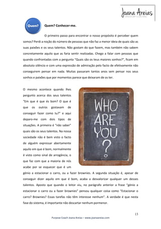 O primeiro passo para encontrar o nosso propósito é perceber quem 
somos? Perdi a noção do número de pessoas que não faz a menor ideia de quais são as 
suas paixões e os seus talentos. Não gostam do que fazem, mas também não sabem 
concretamente aquilo que as faria sentir realizadas. Chego a falar com pessoas que 
quando confrontadas com a pergunta “Quais são os teus maiores sonhos?”, ficam em 
absoluto silêncio e com uma expressão de admiração pelo facto de efetivamente não 
conseguirem pensar em nada. Muitas passaram tantos anos sem pensar nos seus 
sonhos e paixões que por momentos parece que deixaram de os ter. 
O mesmo acontece quando lhes 
pergunto acerca dos seus talentos 
“Em que é que és bom? O que é 
que os outros gostavam de 
conseguir fazer como tu?” e aqui 
deparo-me com dois tipos de 
situações. A primeira é “não saber” 
quais são os seus talentos. Na nossa 
sociedade não é bem visto o facto 
de alguém expressar abertamente 
aquilo em que é bom, normalmente 
é visto como sinal de arrogância, o 
que faz com que a maioria de nós 
acabe por se esquecer que é um 
génio a estacionar o carro, ou a fazer brownies. A segunda situação é, apesar de 
conseguir dizer aquilo em que é bom, acaba a desvalorizar qualquer um desses 
talentos. Aposto que quando o leitor viu, no parágrafo anterior a frase “génio a 
estacionar o carro ou a fazer brownies” pensou qualquer coisa como “Estacionar o 
carro? Brownies? Essas tarefas não têm interesse nenhum”. A verdade é que nesta 
fase do sistema, é importante não descartar nenhum pormenor. 
13 
Quem? Conhecer-me. 
Purpose Coach Joana Areias – www.joanaareias.com 
 