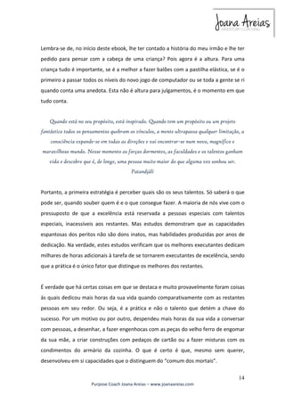 Lembra-se de, no início deste ebook, lhe ter contado a história do meu irmão e lhe ter 
pedido para pensar com a cabeça de uma criança? Pois agora é a altura. Para uma 
criança tudo é importante, se é a melhor a fazer balões com a pastilha elástica, se é o 
primeiro a passar todos os níveis do novo jogo de computador ou se toda a gente se ri 
quando conta uma anedota. Esta não é altura para julgamentos, é o momento em que 
tudo conta. 
fantástico todos os pensamentos quebram os vínculos, a mente ultrapassa qualquer limitação, a 
maravilhoso mundo. Nesse momento as forças dormentes, as faculdades e os talentos ganham 
Portanto, a primeira estratégia é perceber quais são os seus talentos. Só saberá o que 
pode ser, quando souber quem é e o que consegue fazer. A maioria de nós vive com o 
pressuposto de que a excelência está reservada a pessoas especiais com talentos 
especiais, inacessíveis aos restantes. Mas estudos demonstram que as capacidades 
espantosas dos peritos não são dons inatos, mas habilidades produzidas por anos de 
dedicação. Na verdade, estes estudos verificam que os melhores executantes dedicam 
milhares de horas adicionais à tarefa de se tornarem executantes de excelência, sendo 
que a prática é o único fator que distingue os melhores dos restantes. 
É verdade que há certas coisas em que se destaca e muito provavelmente foram coisas 
às quais dedicou mais horas da sua vida quando comparativamente com as restantes 
pessoas em seu redor. Ou seja, é a prática e não o talento que detém a chave do 
sucesso. Por um motivo ou por outro, despendeu mais horas da sua vida a conversar 
com pessoas, a desenhar, a fazer engenhocas com as peças do velho ferro de engomar 
da sua mãe, a criar construções com pedaços de cartão ou a fazer misturas com os 
condimentos do armário da cozinha. O que é certo é que, mesmo sem querer, 
desenvolveu em si capacidades que o distinguem do “comum dos mortais”. 
14 
Quando está no seu propósito, está inspirado. Quando tem um propósito ou um projeto 
consciência expande-se em todas as direções e vai encontrar-se num novo, magnífico e 
vida e descobre que é, de longe, uma pessoa muito maior do que alguma vez sonhou ser. 
Patandjáli 
Purpose Coach Joana Areias – www.joanaareias.com 
 