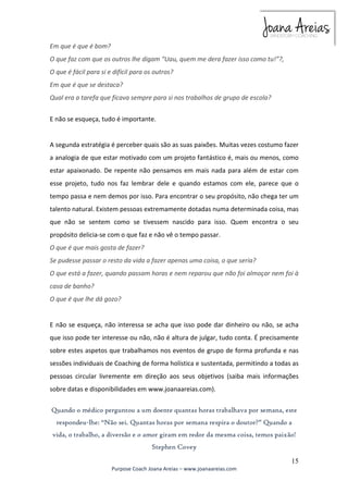 15 
Purpose Coach Joana Areias – www.joanaareias.com 
Em que é que é bom? 
O que faz com que os outros lhe digam “Uau, quem me dera fazer isso como tu!”?, 
O que é fácil para si e difícil para os outros? 
Em que é que se destaca? 
Qual era a tarefa que ficava sempre para si nos trabalhos de grupo de escola? 
E não se esqueça, tudo é importante. 
A segunda estratégia é perceber quais são as suas paixões. Muitas vezes costumo fazer 
a analogia de que estar motivado com um projeto fantástico é, mais ou menos, como 
estar apaixonado. De repente não pensamos em mais nada para além de estar com 
esse projeto, tudo nos faz lembrar dele e quando estamos com ele, parece que o 
tempo passa e nem demos por isso. Para encontrar o seu propósito, não chega ter um 
talento natural. Existem pessoas extremamente dotadas numa determinada coisa, mas 
que não se sentem como se tivessem nascido para isso. Quem encontra o seu 
propósito delicia-se com o que faz e não vê o tempo passar. 
O que é que mais gosta de fazer? 
Se pudesse passar o resto da vida a fazer apenas uma coisa, o que seria? 
O que está a fazer, quando passam horas e nem reparou que não foi almoçar nem foi à 
casa de banho? 
O que é que lhe dá gozo? 
E não se esqueça, não interessa se acha que isso pode dar dinheiro ou não, se acha 
que isso pode ter interesse ou não, não é altura de julgar, tudo conta. É precisamente 
sobre estes aspetos que trabalhamos nos eventos de grupo de forma profunda e nas 
sessões individuais de Coaching de forma holística e sustentada, permitindo a todas as 
pessoas circular livremente em direção aos seus objetivos (saiba mais informações 
sobre datas e disponibilidades em www.joanaareias.com). 
Quando o médico perguntou a um doente quantas horas trabalhava por semana, este 
respondeu-lhe: “Não sei. Quantas horas por semana respira o doutor?” Quando a 
vida, o trabalho, a diversão e o amor giram em redor da mesma coisa, temos paixão! 
Stephen Covey 
 