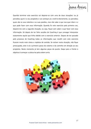 Quando terminar este exercício vai deparar-se com uma de duas situações: ou já 
percebeu qual é o seu propósito e vai começar já a vivê-lo diariamente, ou percebeu 
quais são os seus talentos e as suas paixões, mas não sabe o que isso quer dizer e o 
que pode fazer com essa informação. Quando fiz este exercício pela primeira vez, 
deparei-me com a segunda situação, ou seja, fiquei sem saber o que fazer com essa 
informação. Só depois de ter feito sessões de Coaching é que consegui interpretar 
exatamente aquilo que tinha obtido com o exercício anterior. Depois de ter passado 
pelo processo de Coaching todas as informações que recolhi com este exercício 
ficaram muito mais claras e repletas de sentido. Se estiver nesta situação, não fique 
preocupado, este é só o primeiro passo do sistema e do caminho em direção ao seu 
propósito. Neste momento já tem algumas peças do puzzle. Daqui para a frente o 
objetivo é começar a coloca-las pela ordem certa. 
17 
Purpose Coach Joana Areias – www.joanaareias.com 
 