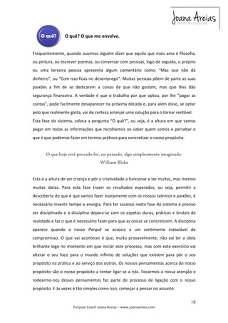 Frequentemente, quando ouvimos alguém dizer que aquilo que mais ama é filosofia, 
ou pintura, ou escrever poemas, ou conversar com pessoas, logo de seguida, o próprio 
ou uma terceira pessoa apresenta algum comentário como: “Mas isso não dá 
dinheiro”, ou “Com isso ficas no desemprego”. Muitas pessoas põem de parte as suas 
paixões a fim de se dedicarem a coisas de que não gostam, mas que lhes dão 
segurança financeira. A verdade é que o trabalho por que optou, por lhe “pagar as 
contas”, pode facilmente desaparecer na próxima década e, para além disso, se optar 
pelo que realmente gosta, vai de certeza arranjar uma solução para o tornar rentável. 
Esta fase do sistema, coloca a pergunta “O quê?”, ou seja, é a altura em que vamos 
pegar em todas as informações que recolhemos ao saber quem somos e perceber o 
que é que podemos fazer em termos práticos para concretizar o nosso propósito. 
Esta é a altura de ser criança e pôr a criatividade a funcionar e ter muitas, mas mesmo 
muitas ideias. Para esta fase trazer os resultados esperados, ou seja, permitir a 
descoberta do que é que vamos fazer exatamente com os nossos talentos e paixões, é 
necessário investir tempo e energia. Para ter sucesso nesta fase do sistema é preciso 
ser disciplinado e a disciplina depara-se com os aspetos duros, práticos e brutais da 
realidade e faz o que é necessário fazer para que as coisas se concretizem. A disciplina 
aparece quando o nosso Porquê se associa a um sentimento inabalável de 
compromisso. O que vai acontecer é que, muito provavelmente, não vai ter a ideia 
brilhante logo no momento em que iniciar este processo, mas com este exercício vai 
alterar o seu foco para o mundo infinito de soluções que existem para pôr o seu 
propósito na prática e ao serviço dos outros. Os nossos pensamentos acerca do nosso 
propósito são o nosso propósito a tentar ligar-se a nós. Focarmos a nossa atenção e 
rodearmo-nos desses pensamentos faz parte do processo de ligação com o nosso 
propósito. E às vezes é tão simples como isso, começar a pensar no assunto. 
18 
O quê? O que me envolve. 
O que hoje está provado foi, no passado, algo simplesmente imaginado. 
William Blake 
Purpose Coach Joana Areias – www.joanaareias.com 
 