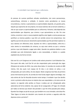 As pessoas de sucesso partilham atitudes semelhantes, tais como perseverança, 
autoconfiança, otimismo e ambição. A maneira como percebemos as nossas 
circunstâncias, criamos e aproveitamos as oportunidades depende, em grande parte, 
daquilo que esperamos de nós próprios. Os nossos talentos não se tornam evidentes, a 
não ser que surjam as oportunidades para os utilizarmos. Portanto, tudo depende das 
oportunidades que dispomos, que criamos e que aproveitamos ou não. Por esse 
motivo, encontrar e viver o nosso propósito significa estar ligado a outras pessoas que 
partilham as mesmas paixões e que têm um sentido comum de compromisso. Isto 
significa que terá de procurar ativamente oportunidades que lhe permitam explorar os 
seus talentos em diferentes áreas. Quando me refiro a oportunidades, refiro-me a 
estar atento às necessidades do universo, ou seja estar atento ao que o universo 
precisa e que está disposto a pagar para obter. Quando nos podemos dedicar a uma 
atividade que está diretamente ligada a uma necessidade, o talento e a paixão 
explodem de uma forma incrível. 
Este ano fui a um Congresso em Londres onde esteve presente o Lord Sebastian Coe. 
Para quem não sabe, Lord Coe foi um dos responsáveis pela construção dos Jogos 
Olímpicos de Londres de 2012, mas antes disso bateu 11 recordes do mundo em 800 
metros, três dos quais num espaço de 41 dias e um destes só voltou a ser 
ultrapassado, por outro atleta, 16 anos depois. Neste congresso Coe falou da primeira 
prova internacional que fez. As corridas de meio fundo exigem alguma estratégia, mas 
esta estreia de Coe foi discutida durante muito tempo. A verdade é que Coe decidiu 
correr a primeira volta da prova no máximo das suas capacidades e, tal como seria de 
esperar, na segunda volta perdeu as forças e acabou por ser ultrapassado pelos 
adversários de forma evidente. Coe, apesar de ter assegurado o 3º lugar, foi criticado 
por todos os técnicos que diziam não perceber o que lhe tinha passado pela cabeça. 
Quando Coe chegou ao pé do seu pai, que também era o seu treinador, este disse-lhe: 
“Boa! Agora só temos de descobrir uma maneira de correres a segunda volta tão 
depressa como a primeira!”. 
19 
A criatividade é mais importante que o conhecimento. 
Einstein 
Purpose Coach Joana Areias – www.joanaareias.com 
 