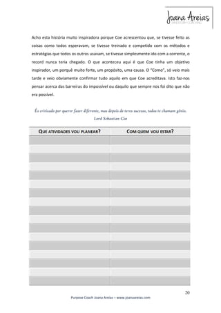 Acho esta história muito inspiradora porque Coe acrescentou que, se tivesse feito as 
coisas como todos esperavam, se tivesse treinado e competido com os métodos e 
estratégias que todos os outros usavam, se tivesse simplesmente ido com a corrente, o 
record nunca teria chegado. O que aconteceu aqui é que Coe tinha um objetivo 
inspirador, um porquê muito forte, um propósito, uma causa. O “Como”, só veio mais 
tarde e veio obviamente confirmar tudo aquilo em que Coe acreditava. Isto faz-nos 
pensar acerca das barreiras do impossível ou daquilo que sempre nos foi dito que não 
era possível. 
És criticado por querer fazer diferente, mas depois de teres sucesso, todos te chamam génio. 
20 
Lord Sebastian Coe 
Purpose Coach Joana Areias – www.joanaareias.com 
 
