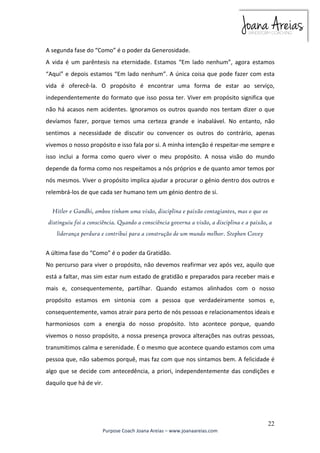 A segunda fase do “Como” é o poder da Generosidade. 
A vida é um parêntesis na eternidade. Estamos “Em lado nenhum”, agora estamos 
“Aqui” e depois estamos “Em lado nenhum”. A única coisa que pode fazer com esta 
vida é oferecê-la. O propósito é encontrar uma forma de estar ao serviço, 
independentemente do formato que isso possa ter. Viver em propósito significa que 
não há acasos nem acidentes. Ignoramos os outros quando nos tentam dizer o que 
devíamos fazer, porque temos uma certeza grande e inabalável. No entanto, não 
sentimos a necessidade de discutir ou convencer os outros do contrário, apenas 
vivemos o nosso propósito e isso fala por si. A minha intenção é respeitar-me sempre e 
isso inclui a forma como quero viver o meu propósito. A nossa visão do mundo 
depende da forma como nos respeitamos a nós próprios e de quanto amor temos por 
nós mesmos. Viver o propósito implica ajudar a procurar o génio dentro dos outros e 
relembrá-los de que cada ser humano tem um génio dentro de si. 
Hitler e Gandhi, ambos tinham uma visão, disciplina e paixão contagiantes, mas o que os 
distinguiu foi a consciência. Quando a consciência governa a visão, a disciplina e a paixão, a 
A última fase do “Como” é o poder da Gratidão. 
No percurso para viver o propósito, não devemos reafirmar vez após vez, aquilo que 
está a faltar, mas sim estar num estado de gratidão e preparados para receber mais e 
mais e, consequentemente, partilhar. Quando estamos alinhados com o nosso 
propósito estamos em sintonia com a pessoa que verdadeiramente somos e, 
consequentemente, vamos atrair para perto de nós pessoas e relacionamentos ideais e 
harmoniosos com a energia do nosso propósito. Isto acontece porque, quando 
vivemos o nosso propósito, a nossa presença provoca alterações nas outras pessoas, 
transmitimos calma e serenidade. É o mesmo que acontece quando estamos com uma 
pessoa que, não sabemos porquê, mas faz com que nos sintamos bem. A felicidade é 
algo que se decide com antecedência, a priori, independentemente das condições e 
daquilo que há de vir. 
22 
liderança perdura e contribui para a construção de um mundo melhor. Stephen Covey 
Purpose Coach Joana Areias – www.joanaareias.com 
 