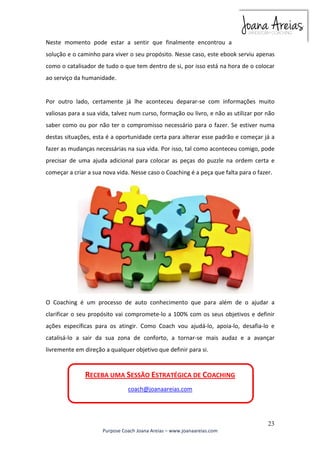 Neste momento pode estar a sentir que finalmente encontrou a 
solução e o caminho para viver o seu propósito. Nesse caso, este ebook serviu apenas 
como o catalisador de tudo o que tem dentro de si, por isso está na hora de o colocar 
ao serviço da humanidade. 
Por outro lado, certamente já lhe aconteceu deparar-se com informações muito 
valiosas para a sua vida, talvez num curso, formação ou livro, e não as utilizar por não 
saber como ou por não ter o compromisso necessário para o fazer. Se estiver numa 
destas situações, esta é a oportunidade certa para alterar esse padrão e começar já a 
fazer as mudanças necessárias na sua vida. Por isso, tal como aconteceu comigo, pode 
precisar de uma ajuda adicional para colocar as peças do puzzle na ordem certa e 
começar a criar a sua nova vida. Nesse caso o Coaching é a peça que falta para o fazer. 
O Coaching é um processo de auto conhecimento que para além de o ajudar a 
clarificar o seu propósito vai compromete-lo a 100% com os seus objetivos e definir 
ações específicas para os atingir. Como Coach vou ajudá-lo, apoia-lo, desafia-lo e 
catalisá-lo a sair da sua zona de conforto, a tornar-se mais audaz e a avançar 
livremente em direção a qualquer objetivo que definir para si. 
23 
RECEBA UMA SESSÃO ESTRATÉGICA DE COACHING 
coach@joanaareias.com 
Purpose Coach Joana Areias – www.joanaareias.com 
 