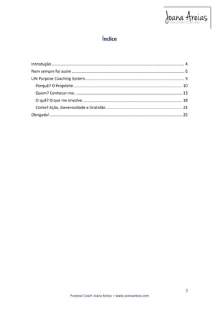 Introdução ........................................................................................................................ 4 
Nem sempre foi assim ...................................................................................................... 6 
Life Purpose Coaching System .......................................................................................... 9 
Porquê? O Propósito .................................................................................................. 10 
Quem? Conhecer-me. ................................................................................................ 13 
O quê? O que me envolve. ......................................................................................... 18 
Como? Ação, Generosidade e Gratidão. .................................................................... 21 
Obrigada! ........................................................................................................................ 25 
3 
Índice 
Purpose Coach Joana Areias – www.joanaareias.com 
 
