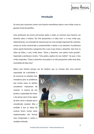 Os meus pais costumam contar uma história maravilhosa sobre o meu irmão e que eu 
gostava muito de partilhar. 
Uma professora do ensino pré-escolar pediu a todos os meninos para fazerem um 
desenho sobre a história “Os Três porquinhos e o lobo mau” e o meu irmão que, 
habitualmente, era chamado de mexerico por ter uma energia impossível de controlar, 
sentou-se muito concentrado e comprometido a realizar o seu desenho. A professora 
achou aquilo fascinante e perguntou-lhe o que é que estava a desenhar. Sem tirar os 
olhos da folha, o meu irmão disse: “Estou a desenhar uma pedra muito grande”. 
Espantada a professora insistiu: “Uma pedra, explica-me isso melhor”. Ao que o meu 
irmão respondeu: “Estou a desenhar uma pedra e os três porquinhos estão atrás dela, 
escondidos do lobo mau”. 
Adoro esta história porque me faz lembrar que as crianças têm uma enorme 
capacidade de criatividade e 
de encontrar as soluções mais 
inovadoras para os problemas 
que muitas vezes os adultos 
consideram impossíveis de 
resolver. A maioria de nós 
perdeu a capacidade de inovar 
e de pensar para lá das regras 
do bom senso e daquilo que é 
considerado razoável. Mas a 
verdade é que as ideias de 
sucesso foram muitas vezes 
implementadas das formas 
mais inesperadas e contra a 
verdade instituída. 
4 
Introdução 
Purpose Coach Joana Areias – www.joanaareias.com 
 
