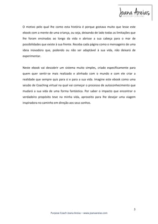 O motivo pelo qual lhe conto esta história é porque gostava muito que lesse este 
ebook com a mente de uma criança, ou seja, deixando de lado todas as limitações que 
lhe foram ensinadas ao longo da vida e abrisse a sua cabeça para o mar de 
possibilidades que existe à sua frente. Receba cada página como o mensageiro de uma 
ideia inovadora que, podendo ou não ser adaptável à sua vida, não deixará de 
experimentar. 
Neste ebook vai descobrir um sistema muito simples, criado especificamente para 
quem quer sentir-se mais realizado e alinhado com o mundo e com ele criar a 
realidade que sempre quis para si e para a sua vida. Imagine este ebook como uma 
sessão de Coaching virtual na qual vai começar o processo de autoconhecimento que 
mudará a sua vida de uma forma fantástica. Por saber o impacto que encontrar o 
verdadeiro propósito teve na minha vida, aproveito para lhe desejar uma viagem 
inspiradora no caminho em direção aos seus sonhos. 
5 
Purpose Coach Joana Areias – www.joanaareias.com 
 