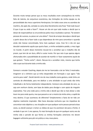 Durante muito tempo pensei que os meus resultados eram consequência da minha 
falta de talento, da conjuntura económica, das limitações da minha equipa ou da 
personalidade dos meus superiores hierárquicos. Em todos esses anos eu acordava de 
manhã e, dia após dia, sentada na cama dizia literalmente esta frase “Está tudo louco! 
O que é que eu ando a fazer?”. Houve um dia em que tudo mudou e decidi que ia 
deixar de responsabilizar as circunstâncias pelos meus resultados e pensei, “Se existem 
pessoas de sucesso, eu posso ser uma delas!”. Parei de arranjar desculpas e decidi que 
a partir desse dia ia fazer tudo o que dependesse de mim para concretizar e quando 
ainda não tivesse concretizado, faria mais qualquer coisa. Esse foi o dia em que 
descobri exatamente aquilo que queria fazer, a minha verdadeira paixão, o meu lugar 
no mundo. A partir desse momento recusei-me a acreditar que o trabalho não dá 
prazer, que tem de ser duro, difícil e custar muito. Por que raio é que apenas alguns 
afortunados têm a possibilidade de acordar de manhã e ir fazer exatamente aquilo de 
que gostam. “Tenho sorte!”, dizem. Recuso-me a acreditar nisto, mesmo que tenha 
sido o que ouvi durante toda a minha vida. 
Comecei a estudar Coaching, depois de me ter licenciado e de ter feito 2 mestrados. 
Imaginem só o dinheiro que já tinha despendido em formação e que agora “não 
serviria para nada”. Decidi demitir-me do meu trabalho como gestora, onde tinha um 
contrato de efetividade, para me dedicar a uma atividade na qual ainda não tinha 
trabalhado e de forma totalmente independente. Comecei esta atividade do zero, ou 
seja sem nenhum cliente, sem base de dados para divulgar e sem apoio de ninguém 
especialista. Tive uma visão para a minha vida e decidi que não ia mais deixar a vida 
levar-me para onde queria, mas que passaria a ser a mestre da minha alma, a capitã do 
meu destino. O que aconteceu de diferente? Simplesmente o facto de ter tido um 
objetivo realmente inspirador. Não havia desculpa nenhuma que me impedisse de 
concretizar este objetivo e, nas situações em que qualquer outra pessoa pensaria duas 
vezes, eu decidi avançar e tomar as rédeas do que iria acontecer daí para a frente. A 
verdade é que em 1 ano apenas, fiz mais formação do que em qualquer outro ano da 
minha vida e percebi de que forma as minhas formações anteriores me deram 
bagagem suficiente para pôr em prática o meu novo plano. 
7 
Purpose Coach Joana Areias – www.joanaareias.com 
 