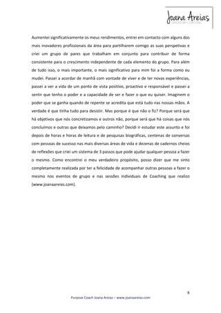 Aumentei significativamente os meus rendimentos, entrei em contacto com alguns dos 
mais inovadores profissionais da área para partilharem comigo as suas perspetivas e 
criei um grupo de pares que trabalham em conjunto para contribuir de forma 
consistente para o crescimento independente de cada elemento do grupo. Para além 
de tudo isso, o mais importante, o mais significativo para mim foi a forma como eu 
mudei. Passei a acordar de manhã com vontade de viver e de ter novas experiências, 
passei a ver a vida de um ponto de vista positivo, proactivo e responsável e passei a 
sentir que tenho o poder e a capacidade de ser e fazer o que eu quiser. Imaginem o 
poder que se ganha quando de repente se acredita que está tudo nas nossas mãos. A 
verdade é que tinha tudo para desistir. Mas porque é que não o fiz? Porque será que 
há objetivos que nós concretizamos e outros não, porque será que há coisas que nós 
concluímos e outras que deixamos pelo caminho? Decidi ir estudar este assunto e foi 
depois de horas e horas de leitura e de pesquisas biográficas, centenas de conversas 
com pessoas de sucesso nas mais diversas áreas de vida e dezenas de cadernos cheios 
de reflexões que criei um sistema de 3 passos que pode ajudar qualquer pessoa a fazer 
o mesmo. Como encontrei o meu verdadeiro propósito, posso dizer que me sinto 
completamente realizada por ter a felicidade de acompanhar outras pessoas a fazer o 
mesmo nos eventos de grupo e nas sessões individuais de Coaching que realizo 
(www.joanaareias.com). 
8 
Purpose Coach Joana Areias – www.joanaareias.com 
 