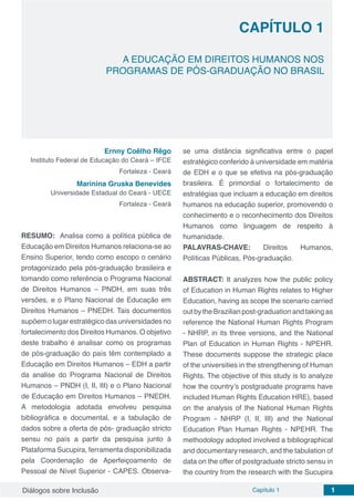 Diálogos sobre Inclusão Capítulo 1 1
CAPÍTULO 1
doi
A EDUCAÇÃO EM DIREITOS HUMANOS NOS
PROGRAMAS DE PÓS-GRADUAÇÃO NO BRASIL
Ernny Coêlho Rêgo
Instituto Federal de Educação do Ceará – IFCE
Fortaleza - Ceará
Marinina Gruska Benevides
Universidade Estadual do Ceará - UECE
Fortaleza - Ceará
RESUMO: Analisa como a política pública de
Educação em Direitos Humanos relaciona-se ao
Ensino Superior, tendo como escopo o cenário
protagonizado pela pós-graduação brasileira e
tomando como referência o Programa Nacional
de Direitos Humanos – PNDH, em suas três
versões, e o Plano Nacional de Educação em
Direitos Humanos – PNEDH. Tais documentos
supõemolugarestratégicodasuniversidadesno
fortalecimento dos Direitos Humanos. O objetivo
deste trabalho é analisar como os programas
de pós-graduação do país têm contemplado a
Educação em Direitos Humanos – EDH a partir
da analise do Programa Nacional de Direitos
Humanos – PNDH (I, II, III) e o Plano Nacional
de Educação em Direitos Humanos – PNEDH.
A metodologia adotada envolveu pesquisa
bibliográfica e documental, e a tabulação de
dados sobre a oferta de pós- graduação stricto
sensu no país a partir da pesquisa junto à
Plataforma Sucupira, ferramenta disponibilizada
pela Coordenação de Aperfeiçoamento de
Pessoal de Nível Superior - CAPES. Observa-
se uma distância significativa entre o papel
estratégico conferido à universidade em matéria
de EDH e o que se efetiva na pós-graduação
brasileira. É primordial o fortalecimento de
estratégias que incluam a educação em direitos
humanos na educação superior, promovendo o
conhecimento e o reconhecimento dos Direitos
Humanos como linguagem de respeito à
humanidade.
PALAVRAS-CHAVE: Direitos Humanos,
Políticas Públicas, Pós-graduação.
ABSTRACT: It analyzes how the public policy
of Education in Human Rights relates to Higher
Education, having as scope the scenario carried
outbytheBrazilianpost-graduationandtakingas
reference the National Human Rights Program
- NHRP, in its three versions, and the National
Plan of Education in Human Rights - NPEHR.
These documents suppose the strategic place
of the universities in the strengthening of Human
Rights. The objective of this study is to analyze
how the country’s postgraduate programs have
included Human Rights Education HRE), based
on the analysis of the National Human Rights
Program - NHRP (I, II, III) and the National
Education Plan Human Rights - NPEHR. The
methodology adopted involved a bibliographical
and documentary research, and the tabulation of
data on the offer of postgraduate stricto sensu in
the country from the research with the Sucupira
 