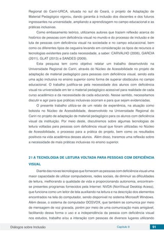 Diálogos sobre Inclusão Capítulo 9 91
Regional do Cariri-URCA, situada no sul do Ceará, o projeto de Adaptação de
Material Pedagógico vigorou, dando garantia à inclusão dos discentes e dos futuros
ingressantes na universidade, ampliando a aprendizagem no campo educacional e as
práticas inclusivas.
Como embasamento teórico, utilizamos autores que trazem reflexão acerca do
histórico de pessoas com deficiência visual no mundo e do processo de inclusão e de
luta de pessoas com deficiência visual na sociedade e no campo educacional, bem
como os diferentes tipos de cegueira levando em consideração os tipos de recursos e
tecnologias existentes para cada necessidade, a saber: CARVALHO (2006), GARCIA
(2011), GLAT (2013) e SANDES (2009).
Esta pesquisa tem como objetivo relatar um trabalho desenvolvido na
Universidade Regional do Cariri, através do Núcleo de Acessibilidade no projeto de
adaptação de material pedagógico para pessoas com deficiência visual, sendo esta
uma ação inclusiva no ensino superior como forma de superar obstáculos no campo
educacional. O trabalho justifica-se pela necessidade dos alunos com deficiência
visual na universidade em ter o material pedagógico acessível para realidade de cada
curso acadêmico e da necessidade de cada educando. Nesse sentido, necessitamos
discutir e agir para que práticas inclusivas ocorram e para que sejam evidenciadas.
O presente trabalho utiliza-se de um relato de experiência, na atuação como
bolsista no Núcleo de Acessibilidade, desenvolvido na Universidade Regional do
Cariri no projeto de adaptação de material pedagógico para os alunos com deficiência
visual da instituição. Por meio deste, discutiremos sobre algumas tecnologias de
leitura voltadas para pessoas com deficiência visual que foram utilizadas no Núcleo
de Acessibilidade, o processo para a prática do projeto, bem como os resultados
positivos na vida acadêmica desses alunos. Além disso, traremos uma reflexão sobre
a necessidade de mais práticas inclusivas no ensino superior.
2 | 	A TECNOLOGIA DE LEITURA VOLTADA PARA PESSOAS COM DEFICIÊNCIA
VISUAL
Diantedasnovastecnologiasquefornecemaspessoascomdeficiênciavisualuma
maior capacidade de utilizar computadores, redes sociais, de diminuir as dificuldades
de leitura, melhorando a qualidade de vida e proporcionando autonomia, encontram-
se presentes programas fornecidos pela Internet: NVDA (NonVisual Desktop Acess),
que funciona como um leitor de tela auxiliando na leitura e na descrição dos elementos
encontrados na tela do computador, sendo disponível no sistema Microsoft Windows.
Além desse, o sistema de computador DOSVOX, que também se comunica por meio
de mensagem de voz gravada, porém por meio de uma comunicação mais amigável,
facilitando dessa forma o uso e a independência da pessoa com deficiência visual
nos estudos, trabalho e/ou a interação com pessoas de diversos lugares utilizando
 