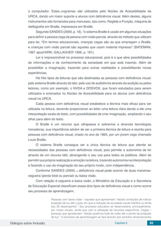 Diálogos sobre Inclusão Capítulo 9 92
o computador. Estes programas são utilizados pelo Núcleo de Acessibilidade da
URCA, dando um maior suporte a alunos com deficiência visual. Além destes, alguns
instrumentos são fornecidos para manuseio, tais como: Reglete e Punção, máquina de
datilografia em Braille, impressora em Braille.
Segundo SANDES (2009, p. 18), “o sistema Braille é usado em algumas situações
para definir a pessoa cega da pessoa com visão parcial, através do método que utilizam
para ler, “Em termos educacionais, crianças cegas são as que empregam o Braille,
e crianças com visão parcial são aquelas que usam material impresso” (BATEMAN,
1967 apud KIRK; GALLAGHER 1996, p. 181).
Ler é imprescindível no processo educacional, pois é o que abre possibilidades
de informações e de conhecimento da sociedade em que está inserido. Além de
possibilitar a imaginação, trazendo para outras realidades e possibilitando novas
experiências.
Há três tipos de leituras que são destinadas as pessoas com deficiência visual:
pelo sistema Braille através do tato, pelo uso de audiolivros através da audição ou pelos
ledores, como por exemplo, o NVDA e DOSVOX, que foram estudados para serem
utilizados e ensinados no Núcleo de Acessibilidade para os alunos com deficiência
visual na URCA.
Cada pessoa com deficiência visual estabelece a técnica mais eficaz para ser
utilizada na leitura, devendo proporcionar ao leitor uma leitura clara dando a ele uma
interpretação exata do texto, com possibilidades de criar imaginação, ampliando o seu
olhar para além do texto.
O Braille é um recurso que ultrapassa e sobrevive a diversas tecnologias
inovadoras, sua importância advém de ser a primeira técnica de leitura e escrita para
pessoas com deficiência visual, criado no ano de 1865, por um jovem cego chamado
Louis Braille.
O sistema Braille consegue ser a única técnica de leitura que atende as
necessidades das pessoas com deficiência visual, pois permite a autonomia de ler
através de um recurso tátil, abrangendo o seu uso para todos os públicos. Além de
permitirsuaprópriarealizaçãoeemoçãonaleitura,trazendoautonomianainterpretação
e fazendo o uso da imaginação do seu próprio modo, com independência.
Conforme SANDES (2009), a deficiência visual pode ocorrer de duas maneiras:
cegueira (perda total ou parcial) ou baixa visão.
Com relação à cegueira e baixa visão, o Ministério da Educação e a Secretaria
de Educação Especial classificam esses dois tipos de deficiência visual e como ocorre
seu processo de aprendizagem,
Pessoas com baixa visão – aquelas que apresentam “desde condições de indicar
projeção de luz até o grau em que a redução da acuidade visual interfere ou limita
seu 35 desempenho”. Seu processo educativo se desenvolverá, principalmente,
por meios visuais, ainda que com a utilização de recursos específicos. Cegas –
pessoas que apresentam “desde ausência total de visão até a perda da projeção
de luz”. O processo de aprendizagem se fará através dos sentidos remanescentes
 