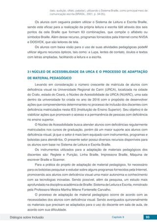 Diálogos sobre Inclusão Capítulo 9 93
(tato, audição, olfato, paladar), utilizando o Sistema Braille, como principal meio de
comunicação escrita (BRASIL, 2001, p. 34-35).
Os alunos com cegueira podem utilizar o Sistema de Leitura e Escrita Braille,
sendo este eficaz para a realização da própria leitura e escrita tátil através dos seis
pontos da cela Braille que formam 63 combinações, que compõe o alfabeto ou
símbolos Braille. Além desse recurso, programas fornecidos pela Internet como NVDA
e DOSVOX, que são leitores de tela.
Os alunos com baixa visão para o uso de suas atividades pedagógicas podeM
utilizar alguns recursos ópticos, tais como: a Lupa, lentes de contato, óculos e textos
com letras ampliadas, facilitando a leitura e a escrita.
3 | 	NÚCLEO DE ACESSIBILIDADE DA URCA E O PROCESSO DE ADAPTAÇÃO
DE MATERIAL PEDAGÓGICO
Levando em consideração o número crescente de matrícula de alunos com
deficiência visual na Universidade Regional do Cariri (URCA), localizada na cidade
do Crato, estado do Ceará, o Núcleo de Acessibilidade da URCA (NUARC), uma sala
dentro da universidade foi criada no ano de 2016 com o propósito de desenvolver
ações que compreendemos determinantes no processo de inclusão dos discentes com
deficiência matriculados nesta IES (Instituição de Ensino Superior). Seu objetivo é de
viabilizar ações que promovam o acesso e a permanência de pessoas com deficiência
no ensino superior.
O Núcleo de Acessibilidade busca atender alunos com deficiências regularmente
matriculados nos cursos de graduação, porém dá um maior suporte aos alunos com
deficiência visual, já que o setor é mais bem equipado com instrumentos, programas e
bolsistas para atendê-los. O presente setor possui diversos recursos disponíveis para
os alunos com base no Sistema de Leitura e Escrita Braille.
Os instrumentos utilizados para a adaptação de materiais pedagógicos dos
discentes são: Reglete e Punção, Linha Braille, Impressora Braille, Máquina de
escrever Braille e Scanner.
Para a prática do projeto de adaptação de material pedagógico, foi necessário
para os bolsistas pesquisar e estudar sobre alguns programas fornecidos pela Internet,
promovendo aos alunos com deficiência visual uma maior autonomia e conhecimento
com aa tecnologias inovadas. Sendo possível, além da pesquisa, um estudo mais
aprofundado na disciplina acadêmica de Braille: Sistema de Leitura e Escrita, ministrado
pela Professora Mestra Martha Milene Fontenelle Carvalho.
O processo de adaptação de material pedagógico ocorre de acordo com as
necessidades dos alunos com deficiência visual. Sendo averiguados quinzenalmente
os materiais que precisam se adaptados para o uso do discente em sala de aula, de
acordo com sua dificuldade.
 