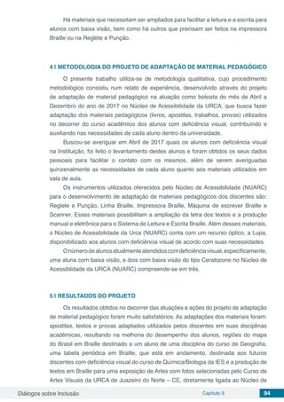 Diálogos sobre Inclusão Capítulo 9 94
Há materiais que necessitam ser ampliados para facilitar a leitura e a escrita para
alunos com baixa visão, bem como há outros que precisam ser feitos na impressora
Braille ou na Reglete e Punção.
4 | 	METODOLOGIA DO PROJETO DE ADAPTAÇÃO DE MATERIAL PEDAGÓGICO
O presente trabalho utiliza-se de metodologia qualitativa, cujo procedimento
metodológico consistiu num relato de experiência, desenvolvido através do projeto
de adaptação de material pedagógico na atuação como bolsista do mês de Abril a
Dezembro do ano de 2017 no Núcleo de Acessibilidade da URCA, que busca fazer
adaptação dos materiais pedagógicos (livros, apostilas, trabalhos, provas) utilizados
no decorrer do curso acadêmico dos alunos com deficiência visual, contribuindo e
auxiliando nas necessidades de cada aluno dentro da universidade.
Buscou-se averiguar em Abril de 2017 quais os alunos com deficiência visual
na Instituição, foi feito o levantamento destes alunos e foram obtidos os seus dados
pessoais para facilitar o contato com os mesmos, além de serem averiguadas
quinzenalmente as necessidades de cada aluno quanto aos materiais utilizados em
sala de aula.
Os instrumentos utilizados oferecidos pelo Núcleo de Acessibilidade (NUARC)
para o desenvolvimento de adaptação de materiais pedagógicos dos discentes são:
Reglete e Punção, Linha Braille, Impressora Braille, Máquina de escrever Braille e
Scanner. Esses materiais possibilitam a ampliação da letra dos textos e a produção
manual e eletrônica para o Sistema de Leitura e Escrita Braille. Além desses materiais,
o Núcleo de Acessibilidade da Urca (NUARC) conta com um recurso óptico, a Lupa,
disponibilizado aos alunos com deficiência visual de acordo com suas necessidades.
Onúmerodealunosatualmenteatendidoscomdeficiênciavisual,especificamente,
uma aluna com baixa visão, e dois com baixa visão do tipo Ceratocone no Núcleo de
Acessiblidade da URCA (NUARC) compreende-se em três.
5 | 	RESULTADOS DO PROJETO
Os resultados obtidos no decorrer das atuações e ações do projeto de adaptação
de material pedagógico foram muito satisfatórios. As adaptações dos materiais foram:
apostilas, textos e provas adaptados utilizados pelos discentes em suas disciplinas
acadêmicas, resultando na melhoria do desempenho dos alunos, regiões do mapa
do Brasil em Braille destinado a um aluno de uma disciplina do curso de Geografia,
uma tabela periódica em Braille, que está em andamento, destinada aos futuros
discentes com deficiência visual do curso de Química/Biologia da IES e a produção de
textos em Braille para uma exposição de Artes com fotos selecionadas pelo Curso de
Artes Visuais da URCA de Juazeiro do Norte – CE, diretamente ligada ao Núcleo de
 