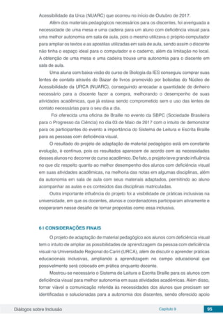 Diálogos sobre Inclusão Capítulo 9 95
Acessibilidade da Urca (NUARC) que ocorreu no início de Outubro de 2017.
Além dos materiais pedagógicos necessários para os discentes, foi averiguada a
necessidade de uma mesa e uma cadeira para um aluno com deficiência visual para
uma melhor autonomia em sala de aula, pois o mesmo utilizava o próprio computador
para ampliar os textos e as apostilas utilizadas em sala de aula, sendo assim o discente
não tinha o espaço ideal para o computador e o caderno, além da limitação no local.
A obtenção de uma mesa e uma cadeira trouxe uma autonomia para o discente em
sala de aula.
Uma aluna com baixa visão do curso de Biologia da IES conseguiu comprar suas
lentes de contato através do Bazar de livros promovido por bolsistas do Núcleo de
Acessibilidade da URCA (NUARC), conseguindo arrecadar a quantidade de dinheiro
necessário para a discente fazer a compra, melhorando o desempenho de suas
atividades acadêmicas, que já estava sendo comprometido sem o uso das lentes de
contato necessárias para o seu dia a dia.
Foi oferecida uma oficina de Braille no evento da SBPC (Sociedade Brasileira
para o Progresso da Ciência) no dia 03 de Maio de 2017 com o intuito de demonstrar
para os participantes do evento a importância do Sistema de Leitura e Escrita Braille
para as pessoas com deficiência visual.
O resultado do projeto de adaptação de material pedagógico está em constante
evolução, é contínuo, pois os resultados aparecem de acordo com as necessidades
desses alunos no decorrer do curso acadêmico. De fato, o projeto teve grande influência
no que diz respeito quanto ao melhor desempenho dos alunos com deficiência visual
em suas atividades acadêmicas, na melhoria das notas em algumas disciplinas, além
da autonomia em sala de aula com seus materiais adaptados, permitindo ao aluno
acompanhar as aulas e os conteúdos das disciplinas matriculadas.
Outra importante influência do projeto foi a visibilidade de práticas inclusivas na
universidade, em que os docentes, alunos e coordenadores participaram ativamente e
cooperaram nesse desafio de tornar propostas como essa inclusiva.
6 | 	CONSIDERAÇÕES FINAIS
O projeto de adaptação de material pedagógico aos alunos com deficiência visual
tem o intuito de ampliar as possibilidades de aprendizagem da pessoa com deficiência
visual na Universidade Regional do Cariri (URCA), além de discutir e aprender práticas
educacionais inclusivas, ampliando a aprendizagem no campo educacional que
possivelmente será colocado em prática enquanto docente.
Mostrou-se necessário o Sistema de Leitura e Escrita Braille para os alunos com
deficiência visual para melhor autonomia em suas atividades acadêmicas. Além disso,
tornar viável a comunicação referida às necessidades dos alunos que precisam ser
identificadas e solucionadas para a autonomia dos discentes, sendo oferecido apoio
 