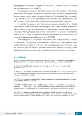 Diálogos sobre Inclusão Capítulo 9 96
pedagógico na Universidade Regional do Cariri (URCA) através do espaço do Núcleo
de Acessibilidade da Urca (NUARC).
O projeto exigiu pesquisas técnicas e estudos acerca de tecnologias inovadoras e
já existentes voltadas para pessoas com deficiência visual, fornecidas pela Internet e os
instrumentos presentes para o manuseio no Núcleo deAcessibilidade da Universidade,
o que contribuiu para nossa aprendizagem, possibilitando mais experiências na área
de inclusão, tornando essa prática na Universidade mais atuante e valorizada.
A inclusão das pessoas com deficiência no campo educacional é um desafio
aos docentes e os coordenadores da Instituição. Dessa forma, torna-se necessário ir
além e buscar ampliar as possibilidades de aprendizagem desses alunos, tornando
um espaço homogeneizador que vislumbre atender todos os alunos com deficiência
visual da IES já que é observado um número crescente de alunos com deficiência
visual pelo Núcleo de Acessibilidade da Urca (NUARC).
Por conseguinte, a Universidade necessita de mais práticas inclusivas, visando
à participação e colaboração dos estudantes, professores e coordenadores nesse
desafio de tornar igualitários os direitos e deveres das pessoas com deficiência visual
na instituição, pois há uma voz que merece ser ouvida, tornando um espaço mais
igualitário, superando barreiras que ainda nos dias de hoje devem ser enfrentadas.
REFERÊNCIAS
BRASIL. Ministério da Educação/Secretaria de Educação Especial. Programa de Capacitação de
Recursos Humanos do Ensino Fundamental – Deficiência Visual, v. 1, 2 e 3. Brasília, 2001.
CARVALHO, R. E. Educação inclusiva: com os pingos nos “is”. 4. ed. Porto Alegre: Ed.
Meditação, 2006.
GARCIA, V. G. As pessoas com deficiência na história do mundo. Rio de Janeiro, 2011. Disponível
em: https://www.deficienteciente.com.br/as-pessoas-com- deficiencia-na-historia-do-mundo.html.>.
Acesso em 10 de Março de 2018.
GLAT, R. et al. Inclusão de pessoas com deficiência e outras necessidades especiais na escola
e no trabalho. PROPED/UERJ, 2013.
GOVERNO DO ESTADO DO CEARÁ. URCA inaugura Núcleo de Acessibilidade com proposta	
inclusiva.	 Disponível	 em: <http://www.ceara.gov.br/sala- deimprensa/noticias/15884-urca-
inaugura-nucleo-de-acessibilidade-com-propostainclusiva >. Acesso em 26 de Fevereiro de 2018.
SANDES, L. F. A leitura do deficiente visual e o sistema Braille. Monografia apresentada à
Universidade do Estado da Bahia. Salvador, 2009. Disponível em: <http://www.uneb.br/salvador/dedc/
files/2011/05/Monografia-LIZIANE-FERNANDES- SANDES.pdf>. Acesso em 18 de Maio de 2018.
 