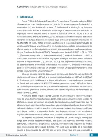 Diálogos sobre Inclusão Capítulo 10 98
KEYWORDS: Inclusion. LIBRAS. CITs. Translator interpreter.
1 | 	INTRODUÇÃO
Com a Política de Educação Especial na Perspectiva da Educação Inclusiva-2008,
observa-se um novo direcionamento na garantia do acesso e permanência de todos
educandos (as) em âmbito educacional. É fundamental a eliminação de barreiras
comunicacionais, físicas e atitudinais, assim urge a necessidade da aplicação da
legislação sobre o assunto, como o Decreto 5.296/2004 (BRASIL, 2004), e a Lei de
Acessibilidade 13.146/2015 (BRASIL, 2015). Tal legislação fortalece a figura do tradutor
intérprete de Língua Brasileira de Sinais, cuja profissão foi regulamentada pela lei
12.319/2010 (BRASIL, 2010). O mesmo profissional é responsável pela tradução de
uma língua fonte para uma língua alvo, em função da necessidade comunicacional de
alunos surdos e em face do direito do acesso aos conteúdos em sua língua materna,
Língua Brasileira de Sinais (LIBRAS). Segundo a resolução CNE/CBE n. 02 de 2001
“[...] Deve ser assegurada, no processo educativo [...] a acessibilidade aos conteúdos
curriculares, mediante a utilização de linguagens e códigos aplicáveis, como o sistema
Braille e a língua de sinais [...]” (BRASIL, 2001, p.75). Segundo Brandão (2010, p.45)
ao descrever sobre a dimensão comunicativa ressalta que “O processo comunicativo
para ser efetivado dependerá de um emissor, receptor, um código compreensível entre
ambos e naturalmente, uma mensagem”.
Observa-se que a garantia do acesso e permanência de alunos com surdez está
diretamente atrelada a LIBRAS, e a profissionais habilitados em LIBRAS. A LIBRAS
é oficialmente reconhecida como a língua utilizada pela comunidade surda residente
no Brasil, validada pela lei 10.436/2002, onde expressa-se como “LIBRAS é a forma
de comunicação e expressão, em que o sistema linguístico de natureza visual-motora,
com estrutura gramatical própria, constitui um sistema linguístico de transmissão de
ideias” (BRASIL, 2002).
A estrutura dessa língua segundo Quadros e Karnopp (2004) é desenvolvida por
meio de unidades mínimas chamadas parâmetros que constituem os itens lexicais na
LIBRAS, os sinais apresentam-se através da modalidade gestual-visual, logo que no
ato comunicativo as informações linguísticas são recebidas pelos olhos e desenvolvidas
pelos articuladores primários, as mãos, contemplando os níveis linguísticos: fonológico,
morfológico, sintático e semântico. Assim, esta língua mostra-se como um sistema
linguístico de transmissão de ideias e fatos, oriundos de comunidades surdas do Brasil.
No aspecto educacional, o tradutor e intérprete de LIBRAS/Língua Portuguesa
surge com amplas responsabilidades, das quais são: técnicas, escolhas lexicais,
estruturais, semânticas, pragmáticas, culturais, envoltas no ato linguístico ao mediar
seus interlocutores com línguas distintas. Por outro lado, percebe-se a fragilidade
quanto a disseminação da LIBRAS, por ser uma língua nova em sua construção e
 