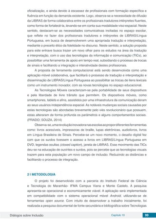 Diálogos sobre Inclusão Capítulo 10 99
oficialização, e ainda devido à escassez de profissionais com formação específica e
fluência em função da demanda existente. Logo, observa-se a necessidade de difusão
da LIBRAS de forma colaborativa entre os profissionais tradutores intérpretes fluentes,
como forma de fortalecê-la, levando-se em conta sua modalidade viso-espacial. Neste
sentido, destacam-se as necessidades comunicativas incitadas no espaço escolar,
que reflete no fazer dos profissionais tradutores e intérpretes de LIBRAS/Língua
Portuguesa, em busca de desenvolverem uma apropriada tradução e interpretação,
mediante o preceito ético da fidelidade no discurso. Neste sentido, a solução proposta
para este entrave busca trazer um novo olhar para os estudos na área da tradução
e interpretação, com o uso das tecnologias da informação e comunicação (TICs), ao
possibilitar uma ferramenta de apoio em tempo real, subsidiando o processo de trocas
de sinais e facilitando a integração e interatividade destes profissionais.
A proposta de ferramenta computacional está sendo desenvolvida como uma
aplicação móvel colaborativa, que facilitará o processo de tradução e interpretação e
disseminação de LIBRAS/Língua Portuguesa ao possibilitar as trocas de itens lexicais
como um instrumento inovador, com as novas tecnologias no espaço educacional.
As Tecnologias Móveis caracterizam-se pela portabilidade de seus dispositivos
e pela liberdade de livre trânsito que permitem. Os dispositivos móveis, como
smartphones, tablets e afins, assistidos por uma infraestrutura de comunicação deram
ao seus usuários independência espacial. As notáveis mudanças sociais causadas por
estas tecnologias são abordadas brevemente pelo viés revolucionário que possuem,
estas alteraram de forma profunda os parâmetros e alguns comportamentos sociais.
(PRADO; SOUZA, 2014)
Observa-se,umarevoluçãoinovadoranasescolasaopropordiferentesferramentas
como: livros acessíveis, impressoras de braille, lupas eletrônicas, audiolivros, livros
em Língua Brasileira de Sinais. Percebe-se um novo momento, o desafio digital fez
com que os surdos tivessem o acesso a livros em LIBRAS/Língua Portuguesa em
DVD, legendas ocultas (closed caption), janela de LIBRAS. Esse movimento das TICs
deu-se na educação de ouvintes e surdos, pois se percebe que as tecnologias visuais
trazem para esta população um novo campo de inclusão. Reduzindo as distâncias e
facilitando o processo de integração.
2 | 	METODOLOGIA
O projeto foi desenvolvido com a parceria do Instituto Federal de Ciência
e Tecnologia do Maranhão- IFMA Campus Viana e Monte Castelo. A pesquisa
apresenta-se operacional e economicamente viável. A aplicação será implementada
em compatibilidade com o sistema operacional móvel Android, utilizando-se de
ferramentas open source. Com intuito de desenvolver a trabalho inicialmente, foi
realizada a pesquisa documental de fonte secundária e bibliográfica sobre Tecnologias
 