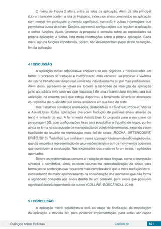 Diálogos sobre Inclusão Capítulo 10 101
O menu de Figura 2 altera entre as telas da aplicação. Além da tela principal
(Librar), também contém a tela de Histórico, indexa os sinais construídos na aplicação
com termos em português provendo significado, contexto e outras informações que
permitam a busca de sinais; Opções, apresenta configurações que regulam a aplicação
e outras funções; Ajuda, promove a pesquisa e consulta sobre as capacidades da
própria aplicação; e Sobre, lista meta-informações sobre a própria aplicação. Cada
menu agrupa funções importantes, porém, não desempenham papel direto na função-
fim da aplicação.
4 | 	DISCUSSÃO
A aplicação móvel colaborativa enquadra-se nos objetivos e necessidades em
tornar o processo de tradução e interpretação mais eficiente, ao propiciar a vivência
do uso no trabalho em tempo real, realizado individualmente ou por mais profissionais.
Além disso, apresenta-se viável no tocante à facilidade de inserção da aplicação
junto ao público alvo, uma vez que requisitará de uma infraestrutura simples para sua
utilização, no entanto, para que esteja disponível, a ferramenta deverá ter alcançado
os requisitos de qualidade que serão avaliados em sua fase de teste.
Dos trabalhos correlatos analisados, destacam-se o HandTalk, ProDeaf, Vlibras
e AssistLibras. Estas aplicações oferecem tradução de palavras-sinais através de
texto e entrada de voz. A ferramenta AssistLibras foi proposta para o manuseio do
personagem 3D, com configurações fixas para possibilitar o trabalho de leigos, porém
ainda se firma na capacidade de manipulação do objeto tridimensional, exigindo assim
habilidade do usuário na reprodução mais fiel de sinais (ROCHA; BITTENCOURT;
BRITO, 2013).Trabalhos que avaliaram esses apps apontaram um desafio na pesquisa,
que diz respeito à representação de expressões faciais e outros movimentos corporais
que constituem a sinalização. Nas expressões dos avatares foram essas fragilidades
apontadas.
Dentre as problemáticas comuns à tradução de duas línguas, como a imprecisão
sintática e semântica, ainda existem lacunas na contextualização de sinais para
formação de sentenças que requerem mais complexidade que a mera tradução literal,
necessitando de maior aprimoramento na consideração dos morfemas que dão forma
e significado completo aos sinais dentro de um contexto, para sinais que possuem
significado léxico dependente de outros (COLLING; BOSCARIOLI, 2014).
5 | 	CONCLUSÃO
A aplicação móvel colaborativa está na etapa de finalização da modelagem
da aplicação e modelo 3D, para posterior implementação, para então ser capaz
 