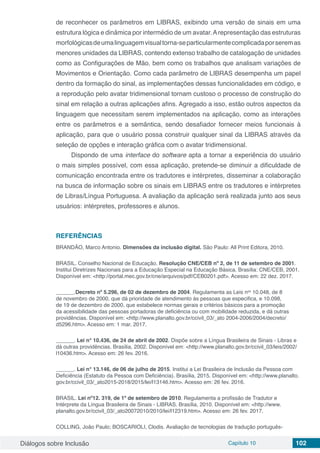 Diálogos sobre Inclusão Capítulo 10 102
de reconhecer os parâmetros em LIBRAS, exibindo uma versão de sinais em uma
estrutura lógica e dinâmica por intermédio de um avatar.Arepresentação das estruturas
morfológicasdeumalinguagemvisualtorna-separticularmentecomplicadaporseremas
menores unidades da LIBRAS, contendo extenso trabalho de catalogação de unidades
como as Configurações de Mão, bem como os trabalhos que analisam variações de
Movimentos e Orientação. Como cada parâmetro de LIBRAS desempenha um papel
dentro da formação do sinal, as implementações dessas funcionalidades em código, e
a reprodução pelo avatar tridimensional tornam custoso o processo de construção do
sinal em relação a outras aplicações afins. Agregado a isso, estão outros aspectos da
linguagem que necessitam serem implementados na aplicação, como as interações
entre os parâmetros e a semântica, sendo desafiador fornecer meios funcionais à
aplicação, para que o usuário possa construir qualquer sinal da LIBRAS através da
seleção de opções e interação gráfica com o avatar tridimensional.
Dispondo de uma interface do software apta a tornar a experiência do usuário
o mais simples possível, com essa aplicação, pretende-se diminuir a dificuldade de
comunicação encontrada entre os tradutores e intérpretes, disseminar a colaboração
na busca de informação sobre os sinais em LIBRAS entre os tradutores e intérpretes
de Libras/Língua Portuguesa. A avaliação da aplicação será realizada junto aos seus
usuários: intérpretes, professores e alunos.
REFERÊNCIAS
BRANDÃO, Marco Antonio. Dimensões da inclusão digital. São Paulo: All Print Editora, 2010.
BRASIL. Conselho Nacional de Educação. Resolução CNE/CEB nº 2, de 11 de setembro de 2001.
Institui Diretrizes Nacionais para a Educação Especial na Educação Básica. Brasília: CNE/CEB, 2001.
Disponível em: <http://portal.mec.gov.br/cne/arquivos/pdf/CEB0201.pdf>. Acesso em: 22 dez. 2017.
______.Decreto nº 5.296, de 02 de dezembro de 2004. Regulamenta as Leis nos
 10.048, de 8
de novembro de 2000, que dá prioridade de atendimento às pessoas que especifica, e 10.098,
de 19 de dezembro de 2000, que estabelece normas gerais e critérios básicos para a promoção
da acessibilidade das pessoas portadoras de deficiência ou com mobilidade reduzida, e dá outras
providências. Disponível em: <http://www.planalto.gov.br/ccivil_03/_ato 2004-2006/2004/decreto/
d5296.htm>. Acesso em: 1 mar. 2017.
______. Lei n° 10.436, de 24 de abril de 2002. Dispõe sobre a Língua Brasileira de Sinais - Libras e
dá outras providências. Brasília, 2002. Disponível em: <http://www.planalto.gov.br/ccivil_03/leis/2002/
l10436.htm>. Acesso em: 26 fev. 2016.
______. Lei n° 13.146, de 06 de julho de 2015. Institui a Lei Brasileira de Inclusão da Pessoa com
Deficiência (Estatuto da Pessoa com Deficiência). Brasília, 2015. Disponível em: <http://www.planalto.
gov.br/ccivil_03/_ato2015-2018/2015/lei/l13146.htm>. Acesso em: 26 fev. 2016.
BRASIL. Lei nº12. 319, de 1º de setembro de 2010. Regulamenta a profissão de Tradutor e
Intérprete da Língua Brasileira de Sinais - LIBRAS. Brasília, 2010. Disponível em: <http://www.
planalto.gov.br/ccivil_03/_ato20072010/2010/lei/l12319.htm>. Acesso em: 26 fev. 2017.
COLLING, João Paulo; BOSCARIOLI, Clodis. Avaliação de tecnologias de tradução português-
 
