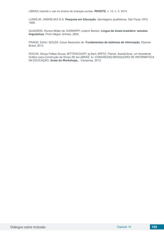 Diálogos sobre Inclusão Capítulo 10 103
LIBRAS visando o uso no ensino de crianças surdas. RENOTE, v. 12, n. 2, 2014.
LUDKE.M.; ANDRE,M.E.D.A. Pesquisa em Educação: abordagens qualitativas, São Paulo: EPU
1999.
QUADROS. Ronice Müller de; KARNOPP, Lodenir Becker, Língua de sinais brasileira: estudos
linguísticos. Porto Alegre: Artmed, 2004.
PRADO, Edmir; SOUZA, Cesar Alexandre de. Fundamentos de sistemas de informação. Elsevier
Brasil, 2014.
ROCHA, Denys Fellipe Souza; BITTENCOURT, Ig Ibert; BRITO, Patrick. AssistLibras: um Assistente
Gráfico para Construção de Sinais 3D da LIBRAS. In: CONGRESSO BRASILEIRO DE INFORMÁTICA
NA EDUCAÇÃO. Anais do Workshops... Campinas, 2013.
 
