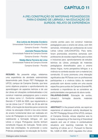 Diálogos sobre Inclusão Capítulo 11 104
CAPÍTULO 11
doi
A (RE) CONSTRUÇÃO DE MATERIAIS PEDAGÓGICOS
PARA O ENSINO DE LIBRAS/L1 NA EDUCAÇÃO DE
SURDOS: RELATO DE EXPERIÊNCIA
Ana Letícia de Almeida Cordeiro
Universidade Federal de Campina Grande
Campina Grande – Paraíba
Josinete Pessoa Nunes
Universidade Federal de Campina Grande
Campina Grande – Paraíba
Niédja Maria Ferreira de Lima
Universidade Federal de Campina Grande
Campina Grande – Paraíba
RESUMO: No presente artigo, relatamos
uma experiência de atividade extensionista
desenvolvida pelo Grupo PET Pedagogia da
UFCG, campus de Campina Grande, que teve
como objetivos propiciar o aprofundamento da
aprendizagem de aspectos teóricos e de uso
da Libras em situações contextualizadas e (re)
construir materiais pedagógicos para o ensino
de Libras como L1. Conforme estabelece o
Decreto nº 5.626 de 2005, que regulamenta a
Lei da Libras (Lei nº 10.436, de 24 de abril de
2002), a formação de docentes para o ensino de
Libras na educação infantil e nos anos iniciais
do ensino fundamental deve ser realizada em
curso de Pedagogia ou curso normal superior,
viabilizando a formação bilíngue, em que
Libras e Língua Portuguesa escrita tenham
constituído línguas de instrução. Tendo como
base tais orientações, foi promovido o curso
Práticas pedagógicas na educação de Surdos:
criando pontes para (re) construir materiais
pedagógicos para o ensino de Libras, com 45h
semanais, ministrado por professoras do curso
Letras Libras (UAL/CH/UFCG). Para tanto,
foram promovidos encontros semanais com
professores de escolas específicas para surdos
e inclusivas para: aprofundamento de estudos
teóricos da Libras; produção de materiais
pedagógicos diversificados para o ensino
dessa língua, numa perspectiva bilíngue; e a
vivência no contexto escolar com o material (re)
construído. O curso promoveu uma interação
significativa das PETianas com os profissionais
participantes e a vivência lúdica do material
produzido com alunos surdos em uma escola
específica para surdos de Campina Grande/PB,
revelando a importância de se considerar as
particularidades viso-gestuais do aluno surdo.
PALAVRAS-CHAVE: Educação de surdos,
Libras/L1, formação docente, materiais
pedagógicos.
ABSTRACT: In the present article, we report an
experience of extension activity developed by
the PET Pedagogy Group of the UFCG, campus
of Campina Grande, whose objective was to
foster a deepening of the learning of theoretical
aspects and use of Libras in contextualized
situations and teaching materials for the
teaching of Libras as L1. Pursuant to Decree
No. 5,626 of 2005, which regulates the Libras
 