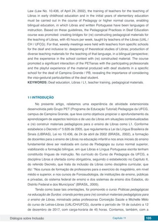 Diálogos sobre Inclusão Capítulo 11 105
Law (Law No. 10.436, of April 24, 2002), the training of teachers for the teaching of
Libras in early childhood education and in the initial years of elementary education
must be carried out in the course of Pedagogy or higher normal course, enabling
bilingual education, in which Libras and written Portuguese have been languages ​​of
instruction. Based on these guidelines, the Pedagogical Practices in Deaf Education
course was promoted: creating bridges for (re) constructing pedagogical materials for
the teaching of Libras, with 45 hours per week, taught by teachers of the Libras (UAL /
CH / UFCG). For that, weekly meetings were held with teachers from specific schools
for the deaf and inclusive to: deepening of theoretical studies of Libras; production of
diverse teaching materials for the teaching of that language, in a bilingual perspective;
and the experience in the school context with (re) constructed material. The course
promoted a significant interaction of the PETianas with the participating professionals
and the playful experience of the material produced with deaf students in a specific
school for the deaf of Campina Grande / PB, revealing the importance of considering
the viso-gestural particularities of the deaf student.
KEYWORDS: Deaf education, Libras / L1, teacher training, pedagogical materials.
1 | 	INTRODUÇÃO
No presente artigo, relatamos uma experiência de atividade extensionista
desenvolvida pelo Grupo PET (Programa de Educação Tutorial) Pedagogia da UFCG,
campus de Campina Grande, que teve como objetivos propiciar o aprofundamento da
aprendizagem de aspectos teóricos e de uso da Libras em situações contextualizadas
e (re) construir materiais pedagógicos para o ensino de Libras como L1. Conforme
estabelece o Decreto nº 5.626 de 2005, que regulamenta a Lei da Língua Brasileira de
Sinais (LIBRAS), Lei no 10.436, de 24 de abril de 2002 (BRASIL, 2002), a formação
de docentes para o ensino de Libras na educação infantil e nos anos iniciais do ensino
fundamental deve ser realizada em curso de Pedagogia ou curso normal superior,
viabilizando a formação bilíngue, em que Libras e Língua Portuguesa escrita tenham
constituído línguas de instrução. No currículo do Curso de Pedagogia da UFCG, a
disciplina Libras é ofertada como obrigatória, seguindo o estabelecido no Capítulo II,
do referido Decreto, que trata da inclusão da Libras como disciplina curricular, que
diz: “Nos cursos de formação de professores para o exercício do magistério, em nível
médio e superior, e nos cursos de Fonoaudiologia, de instituições de ensino, públicas
e privadas, do sistema federal de ensino e dos sistemas de ensino dos Estados, do
Distrito Federal e dos Municípios” (BRASIL, 2005).
Tendo como base tais orientações, foi promovido o curso Práticas pedagógicas
na educação de Surdos: criando pontes para (re) construir materiais pedagógicos para
o ensino de Libras, ministrado pelas professoras Conceição Saúde e Michelle Mélo
do curso de Letras-Libras (UAL/CH/UFCG), durante o período de 19 de outubro a 12
de dezembro de 2017, com carga-horária de 45 horas. Contamos, também, com a
 