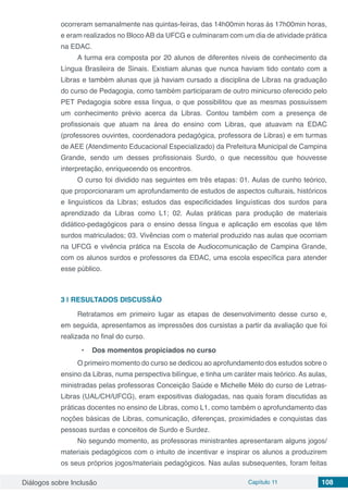 Diálogos sobre Inclusão Capítulo 11 108
ocorreram semanalmente nas quintas-feiras, das 14h00min horas às 17h00min horas,
e eram realizados no Bloco AB da UFCG e culminaram com um dia de atividade prática
na EDAC.
A turma era composta por 20 alunos de diferentes níveis de conhecimento da
Língua Brasileira de Sinais. Existiam alunas que nunca haviam tido contato com a
Libras e também alunas que já haviam cursado a disciplina de Libras na graduação
do curso de Pedagogia, como também participaram de outro minicurso oferecido pelo
PET Pedagogia sobre essa língua, o que possibilitou que as mesmas possuíssem
um conhecimento prévio acerca da Libras. Contou também com a presença de
profissionais que atuam na área do ensino com Libras, que atuavam na EDAC
(professores ouvintes, coordenadora pedagógica, professora de Libras) e em turmas
de AEE (Atendimento Educacional Especializado) da Prefeitura Municipal de Campina
Grande, sendo um desses profissionais Surdo, o que necessitou que houvesse
interpretação, enriquecendo os encontros.
O curso foi dividido nas seguintes em três etapas: 01. Aulas de cunho teórico,
que proporcionaram um aprofundamento de estudos de aspectos culturais, históricos
e linguísticos da Libras; estudos das especificidades linguísticas dos surdos para
aprendizado da Libras como L1; 02. Aulas práticas para produção de materiais
didático-pedagógicos para o ensino dessa língua e aplicação em escolas que têm
surdos matriculados; 03. Vivências com o material produzido nas aulas que ocorriam
na UFCG e vivência prática na Escola de Audiocomunicação de Campina Grande,
com os alunos surdos e professores da EDAC, uma escola específica para atender
esse público.
3 | 	RESULTADOS DISCUSSÃO
Retratamos em primeiro lugar as etapas de desenvolvimento desse curso e,
em seguida, apresentamos as impressões dos cursistas a partir da avaliação que foi
realizada no final do curso.
•	 Dos momentos propiciados no curso
O primeiro momento do curso se dedicou ao aprofundamento dos estudos sobre o
ensino da Libras, numa perspectiva bilíngue, e tinha um caráter mais teórico. As aulas,
ministradas pelas professoras Conceição Saúde e Michelle Mélo do curso de Letras-
Libras (UAL/CH/UFCG), eram expositivas dialogadas, nas quais foram discutidas as
práticas docentes no ensino de Libras, como L1, como também o aprofundamento das
noções básicas de Libras, comunicação, diferenças, proximidades e conquistas das
pessoas surdas e conceitos de Surdo e Surdez.
No segundo momento, as professoras ministrantes apresentaram alguns jogos/
materiais pedagógicos com o intuito de incentivar e inspirar os alunos a produzirem
os seus próprios jogos/materiais pedagógicos. Nas aulas subsequentes, foram feitas
 