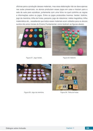 Diálogos sobre Inclusão Capítulo 11 109
oficinas para a produção desses materiais, mas essa elaboração não se dava apenas
nas aulas presenciais, os alunos produziam esses jogos em casa e traziam para a
sala de aula para socializar, juntamente com uma ficha na qual continha as regras
e informações sobre os jogos. Entre os jogos produzidos tivemos: twister; boliche;
jogo da memória; trilha de frutas; pescaria; jogo de relacionar; roleta magnética; trilha
matemática etc., ressaltando que todos esses materiais eram voltados para os alunos
surdos dos anos iniciais do Ensino Fundamental, como ilustram as figuras abaixo.
Figura 01: Jogo twister. Figura 02: Boliche.
Figura 03: Jogo da memória. Figura 04: Trilha de frutas.
 