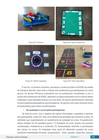 Diálogos sobre Inclusão Capítulo 11 110
Figura 05: Pescaria. Figura 06: Jogo de relacionar.
Figura 07: Roleta magnética. Figura 08: Trilha matemática.
E por fim, no terceiro momento, aconteceu a vivência prática na EDAC da cidade
de Campina Grande, local onde a maioria dos professores que participaram do curso
atuava. As alunas PETianas juntamente com as professoras ministrantes e com o
auxílio dos professores da EDAC, aplicaram os jogos produzidos com os alunos dessa
instituição e essa atividade ocorreu em uma tarde. Os alunos demonstraram interesse
e foram bastante participativos nas brincadeiras. Os ganhos com esse momento foram
enriquecedores para todos os participantes.
•	 Da avaliação o curso pelos participantes
Ao final do curso, com o objetivo de coletar informações, sugestões e opiniões
dos participantes, tendo em vista uma melhoria da qualidade dos próximos cursos, foi
solicitado que respondessem um questionário de avaliação do curso. O questionário
estava dividido em 03 questões gerais: 1º) Avaliação do curso quanto aos quesitos
coordenação, infraestrutura e conteúdo; 2º) Autoavaliação referente à participação
dos alunos no curso; 3º) Avaliação mais geral de diferentes quesitos do curso
(professor-metodologia-conteúdo programático). Cada questão específica possuía
 