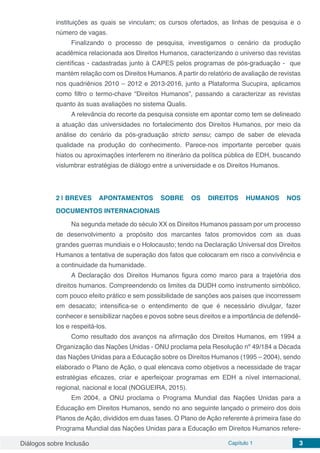Diálogos sobre Inclusão Capítulo 1 3
instituições as quais se vinculam; os cursos ofertados, as linhas de pesquisa e o
número de vagas.
Finalizando o processo de pesquisa, investigamos o cenário da produção
acadêmica relacionada aos Direitos Humanos, caracterizando o universo das revistas
científicas - cadastradas junto à CAPES pelos programas de pós-graduação - que
mantém relação com os Direitos Humanos. A partir do relatório de avaliação de revistas
nos quadriênios 2010 – 2012 e 2013-2016, junto a Plataforma Sucupira, aplicamos
como filtro o termo-chave “Direitos Humanos”, passando a caracterizar as revistas
quanto às suas avaliações no sistema Qualis.
A relevância do recorte da pesquisa consiste em apontar como tem se delineado
a atuação das universidades no fortalecimento dos Direitos Humanos, por meio da
análise do cenário da pós-graduação stricto sensu; campo de saber de elevada
qualidade na produção do conhecimento. Parece-nos importante perceber quais
hiatos ou aproximações interferem no itinerário da política pública de EDH, buscando
vislumbrar estratégias de diálogo entre a universidade e os Direitos Humanos.
2 | 	BREVES APONTAMENTOS SOBRE OS DIREITOS HUMANOS NOS
DOCUMENTOS INTERNACIONAIS
Na segunda metade do século XX os Direitos Humanos passam por um processo
de desenvolvimento a propósito dos marcantes fatos promovidos com as duas
grandes guerras mundiais e o Holocausto; tendo na Declaração Universal dos Direitos
Humanos a tentativa de superação dos fatos que colocaram em risco a convivência e
a continuidade da humanidade.
A Declaração dos Direitos Humanos figura como marco para a trajetória dos
direitos humanos. Compreendendo os limites da DUDH como instrumento simbólico,
com pouco efeito prático e sem possibilidade de sanções aos países que incorressem
em desacato; intensifica-se o entendimento de que é necessário divulgar, fazer
conhecer e sensibilizar nações e povos sobre seus direitos e a importância de defendê-
los e respeitá-los.
Como resultado dos avanços na afirmação dos Direitos Humanos, em 1994 a
Organização das Nações Unidas - ONU proclama pela Resolução nº 49/184 a Década
das Nações Unidas para a Educação sobre os Direitos Humanos (1995 – 2004), sendo
elaborado o Plano de Ação, o qual elencava como objetivos a necessidade de traçar
estratégias eficazes, criar e aperfeiçoar programas em EDH a nível internacional,
regional, nacional e local (NOGUEIRA, 2015).
Em 2004, a ONU proclama o Programa Mundial das Nações Unidas para a
Educação em Direitos Humanos, sendo no ano seguinte lançado o primeiro dos dois
Planos de Ação, divididos em duas fases. O Plano de Ação referente à primeira fase do
Programa Mundial das Nações Unidas para a Educação em Direitos Humanos refere-
 