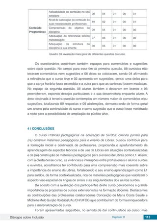 Diálogos sobre Inclusão Capítulo 11 113
Conteúdo
Programático
Aplicabilidade do conteúdo no seu
cotidiano
08 04 01 00 01
Nível de satisfação do conteúdo às
suas necessidades profissionais
10 02 01 00 01
Compreensão do objetivo da
disciplina
09 04 01 00 00
Adequação do referencial teórico
metodológico
07 06 01 00 00
Adequação da estrutura da
disciplina a sua ementa
08 05 01 00 00
Quadro 03. Avaliação mais geral de diferentes quesitos do curso.
Os questionários continham também espaços para comentários e sugestões
sobre cada questão. No campo para esse fim da primeira questão, 08 cursistas não
teceram comentários nem sugestões e 06 deles se colocaram, sendo 04 afirmando
a relevância que o curso teve e 02 apresentaram sugestões, sendo uma delas para
que a carga horária fosse estendida e a outra para que as carteiras fossem mudadas.
No espaço da segunda questão, 08 alunos também o deixaram em branco e 06
preencheram, expondo desejos particulares e a sua desenvoltura enquanto aluno. A
área destinada à terceira questão contemplou um número maior de comentários e/ou
sugestões, totalizando 09 respostas e 05 abstenções, demonstrando de forma geral
um anseio pela continuidade do curso e como sugestão que o curso fosse ministrado
a noite para a possibilidade de ampliação do público-alvo.
4 | 	CONCLUSÕES
O curso Práticas pedagógicas na educação de Surdos: criando pontes para
(re) construir materiais pedagógicos para o ensino de Libras, buscou contribuir para
a formação inicial e continuada de professores, propiciando o aprofundamento da
aprendizagem de aspectos teóricos e de uso da Libras em situações contextualizadas
e da (re) construção de materiais pedagógicos para o ensino de Libras como L1.Assim,
com a oferta desse curso, as vivências e interações entre profissionais e alunos surdos
e ouvintes, acreditamos ter contribuído para uma compreensão mais coerente sobre
a importância do ensino da Libras, fortalecendo o seu ensino-aprendizagem como L1
para surdos, de forma contextualizada, rica de materiais pedagógicos que valorizem o
aspecto viso-espacial da língua de sinais e as singularidades dos alunos surdos.
De acordo com a avaliação dos participantes deste curso percebemos a grande
importância de propostas de cursos extensionistas na formação docente. Destacamos
as contribuições das professoras colaboradoras Conceição de Maria Costa Saúde e
MichelleMéloGurjãoRoldão(UAL/CH/UFCG)quecontribuíramdeformaenriquecedora
para a materialização do curso.
Foram apresentadas sugestões, no sentido de dar continuidade ao curso, mas
 