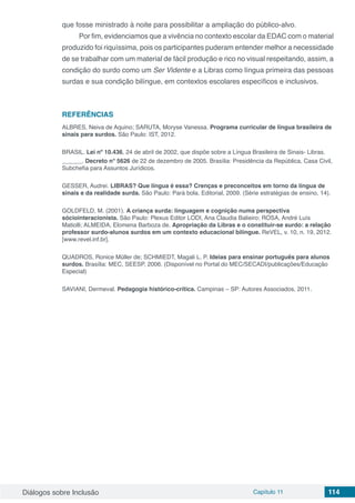 Diálogos sobre Inclusão Capítulo 11 114
que fosse ministrado à noite para possibilitar a ampliação do público-alvo.
Por fim, evidenciamos que a vivência no contexto escolar da EDAC com o material
produzido foi riquíssima, pois os participantes puderam entender melhor a necessidade
de se trabalhar com um material de fácil produção e rico no visual respeitando, assim, a
condição do surdo como um Ser Vidente e a Libras como língua primeira das pessoas
surdas e sua condição bilíngue, em contextos escolares específicos e inclusivos.
REFERÊNCIAS
ALBRES, Neiva de Aquino; SARUTA, Moryse Vanessa. Programa curricular de língua brasileira de
sinais para surdos. São Paulo: IST, 2012.
BRASIL. Lei nº 10.436, 24 de abril de 2002, que dispõe sobre a Língua Brasileira de Sinais- Libras.
______. Decreto n° 5626 de 22 de dezembro de 2005. Brasília: Presidência da República, Casa Civil,
Subchefia para Assuntos Jurídicos.
GESSER, Audrei. LIBRAS? Que língua é essa? Crenças e preconceitos em torno da língua de
sinais e da realidade surda. São Paulo: Pará bola. Editorial, 2009. (Série estratégias de ensino, 14).
GOLDFELD, M. (2001). A criança surda: linguagem e cognição numa perspectiva
sóciointeracionista. São Paulo: Plexus Editor LODI, Ana Claudia Balieiro; ROSA, André Luís
Matiolli; ALMEIDA, Elomena Barboza de. Apropriação da Libras e o constituir-se surdo: a relação
professor surdo-alunos surdos em um contexto educacional bilíngue. ReVEL, v. 10, n. 19, 2012.
[www.revel.inf.br].
QUADROS, Ronice Müller de; SCHMIEDT, Magali L. P. Ideias para ensinar português para alunos
surdos. Brasília: MEC, SEESP, 2006. (Disponível no Portal do MEC/SECADI/publicações/Educação
Especial)
SAVIANI, Dermeval. Pedagogia histórico-crítica. Campinas – SP: Autores Associados, 2011.
 