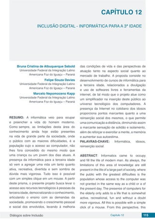 Diálogos sobre Inclusão Capítulo 12 115
CAPÍTULO 12
doi
INCLUSÃO DIGITAL - INFORMÁTICA PARA A 3ª IDADE
Bruna Cristina de Albuquerque​Sebold
Universidade Federal da Integração Latino
Americana Foz do Iguaçu – Paraná
Felipe Souza Davies
Universidade Federal da Integração Latino
Americana Foz do Iguaçu – Paraná
Marcelo Nepomoceno Kapp
Universidade Federal da Integração Latino
Americana Foz do Iguaçu – Paraná
RESUMO: A informática veio para ocupar
e preencher a vida do homem moderno.
Como sempre, as limitações desta área do
conhecimento ainda hoje estão presentes
na vida de grande parte da sociedade, onde
o público com as maiores dificuldades, é a
população cujo o acesso ao computador, não
lhes fora concedido do mesmo modo que
uma criança ou um jovem dos dias atuais. A
presença da informática para a terceira idade
só vem a agregar uma vida um tanto quanto
ativa, recreativa, divertida e sem sombra de
dúvida mais vigorosa. Tudo isso é possível
com um simples clique em um mouse. A partir
deste prisma, o presente projeto busca levar o
acesso aos recursos tecnológicos à pessoas da
terceira idade, democratizando o conhecimento,
articulando o ensino com as demandas da
sociedade, promovendo o crescimento pessoal
e social dos envolvidos, levando à melhoria
das condições de vida e das perspectivas de
atuação tanto na aspecto social quanto ao
mercado de trabalho. A proposta consiste no
desenvolvimento de cursos de informática para
a terceira idade, relacionados a divulgação
e uso de softwares livres e ferramentas da
internet, de tal modo que o projeto atue como
um simplificador na inserção deste público ao
universo tecnológico dos computadores. A
presença da Internet no cotidiano dos idosos
proporciona pontos marcantes quanto a uma
reinserção social dos mesmos, o que permite
uma comunicação a distância, diminuindo assim
a marcante sensação de solidão e isolamento,
além de reforçar e exercitar a mente, a memória
e aumentar sua autoestima.
PALAVRAS-CHAVE: Informática, idosos,
reinserção social.
ABSTRACT: Informatics came to occupy
and fill the life of modern man. As always, the
limitations of this area of ​​knowledge are still
present in the life of a large part of society, where
the public with the greatest difficulties is the
population whose access to the computer was
not granted in the same way as a child or a of
the present day. The presence of computers for
the elderly only adds to a life that is somewhat
active, recreational, fun and without a doubt
more vigorous. All this is possible with a simple
click of a mouse. From this perspective, this
 