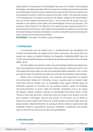 Diálogos sobre Inclusão Capítulo 12 116
project seeks to bring access to technological resources to the elderly, democratizing
knowledge, articulating education with the demands of society, promoting the personal
and social growth of those involved, leading to the improvement of living conditions and
the prospects for action in both the social and the labor market. The proposal consists
in the development of computer courses for the elderly, related to the dissemination
and use of free software and Internet tools, in such a way that the project acts as a
simplifier in the insertion of this public to the technological universe of computers. The
presence of the Internet in the daily life of the elderly provides important points for a
social reinsertion of the same, which allows communication at a distance, thus reducing
the marked feeling of solitude and isolation, as well as strengthening and exercising the
mind, memory and increase its self esteem
KEYWORDS: Informatics, the elderly, social reintegration.
1 | 	INTRODUÇÃO
É evidenciado que nos últimos anos, o envelhecimento das populações tem
crescido constantemente em relação à faixa etária mais jovem. No ano de 2010, de
acordo com dados do Instituto Brasileiro de Geografia e Estatística-IBGE cerca de
10,78% da população brasileira era composta de pessoas acima dos 64 anos de idade
(IBGE, 2010).
De mãos dadas com este fato, estão as novas tecnologias digitais que despencam
como uma avalanche a cada ano que passa. Dado o exposto, a busca por inserir-se no
meio digital está sendo cada vez mais procurada pelo público específico, com o intuito
principal de deixar ao sentimento de abandono provindo da sociedade contemporânea.
Desse modo o principal desafio a ser superado está exatamente no repasse
do conhecimento básico em informática, já que a grande parte da terceira idade
nunca teve nenhum contato com um computador. Esse agente limitante pode ser
facilmente superado no momento em que políticas públicas, ações de entidades
não governamentais, ou ainda, ações de extensão universitária como a do projeto
em questão, estejam voltadas a atender as necessidades dos idosos. Afinal, a frase
“Nunca é tarde para aprender”, certamente deve ser levada ao pé da letra, uma vez
que o acesso a informação, seja de uma criança, de um jovem, de um adulto ou
ainda de um jovem-adulto como chama-se a quem chegou na terceira idade, deve ser
proporcionada independentemente de quaisquer fatores externos ocasionados pela
sociedade moderna, superando-se quaisquer limitações e obstáculos que possam
estar no decorrer do transcurso da vida e da aprendizagem.
2 | 	METODOLOGIA
Para a realização do referido projeto fora estabelecido uma divisão em módulos de
 