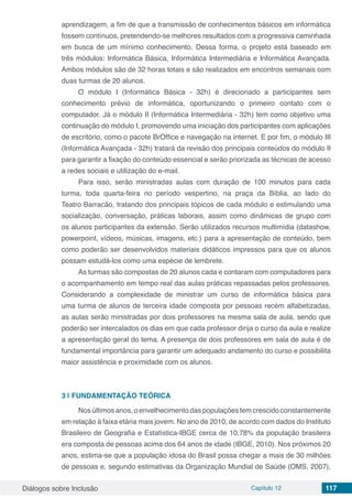 Diálogos sobre Inclusão Capítulo 12 117
aprendizagem, a fim de que a transmissão de conhecimentos básicos em informática
fossem contínuos, pretendendo-se melhores resultados com a progressiva caminhada
em busca de um mínimo conhecimento. Dessa forma, o projeto está baseado em
três módulos: Informática Básica, Informática Intermediária e Informática Avançada.
Ambos módulos são de 32 horas totais e são realizados em encontros semanais com
duas turmas de 20 alunos.
O módulo I (Informática Básica - 32h) é direcionado a participantes sem
conhecimento prévio de informática, oportunizando o primeiro contato com o
computador. Já o módulo II (Informática Intermediária - 32h) tem como objetivo uma
continuação do módulo I, promovendo uma iniciação dos participantes com aplicações
de escritório, como o pacote BrOffice e navegação na internet. E por fim, o módulo III
(Informática Avançada - 32h) tratará da revisão dos principais conteúdos do módulo II
para garantir a fixação do conteúdo essencial e serão priorizada as técnicas de acesso
a redes sociais e utilização do e-mail.
Para isso, serão ministradas aulas com duração de 100 minutos para cada
turma, toda quarta-feira no período vespertino, na praça da Bíblia, ao lado do
Teatro Barracão, tratando dos principais tópicos de cada módulo e estimulando uma
socialização, conversação, práticas laborais, assim como dinâmicas de grupo com
os alunos participantes da extensão. Serão utilizados recursos multimídia (datashow,
powerpoint, vídeos, músicas, imagens, etc.) para a apresentação de conteúdo, bem
como poderão ser desenvolvidos materiais didáticos impressos para que os alunos
possam estudá-los como uma espécie de lembrete.
As turmas são compostas de 20 alunos cada e contaram com computadores para
o acompanhamento em tempo real das aulas práticas repassadas pelos professores.
Considerando a complexidade de ministrar um curso de informática básica para
uma turma de alunos de terceira idade composta por pessoas recém alfabetizadas,
as aulas serão ministradas por dois professores na mesma sala de aula, sendo que
poderão ser intercalados os dias em que cada professor dirija o curso da aula e realize
a apresentação geral do tema. A presença de dois professores em sala de aula é de
fundamental importância para garantir um adequado andamento do curso e possibilita
maior assistência e proximidade com os alunos.
3 | 	FUNDAMENTAÇÃO TEÓRICA
Nos últimos anos, o envelhecimento das populações tem crescido constantemente
em relação à faixa etária mais jovem. No ano de 2010, de acordo com dados do Instituto
Brasileiro de Geografia e Estatística-IBGE cerca de 10,78% da população brasileira
era composta de pessoas acima dos 64 anos de idade (IBGE, 2010). Nos próximos 20
anos, estima-se que a população idosa do Brasil possa chegar a mais de 30 milhões
de pessoas e, segundo estimativas da Organização Mundial de Saúde (OMS, 2007),
 