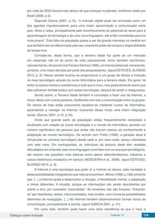 Diálogos sobre Inclusão Capítulo 12 118
por volta de 2050 haverá mais idosos do que crianças no planeta, conforme citado por
Bizeli (2009, p.2).
Segundo Garcia (2001, p.10), “a inclusão digital pode ser encarada como um
dos agentes impulsionadores para uma maior aproximação e comunicação entre
pais, filhos e netos, principalmente pelo reconhecimento do potencial do idoso para a
aprendizagem da tecnologia e de uma nova linguagem, até então concebidas para os
mais jovens”. Esta fatia da população passa a ser de grande interesse na medida em
que também tem se diferenciado pelo seu crescente poder de compra e disponibilidade
de tempo livre.
Constata-se, desta forma, que a terceira idade faz parte de um mercado
em expansão não só do ponto de vista populacional, como também econômico,
representando,deacordocomFariaseSantos(1998),umimensopotencial,merecendo,
portanto, uma maior atenção por parte dos pesquisadores. (apud ESTEVES, SLONGO
2012, p. 2). Nesse sentido buscou-se proporcionar a um grupo de idosos a inserção
no meio tecnológico através do curso Informática para a terceira idade. Em geral, há
entre os idosos medos e resistências a tudo que é novo, mas possivelmente assim que
eles estiverem familiarizados com essas tecnologias, deixará de existir a insegurança.
Sendo assim, a Terceira Idade também é convidada a fazer uso da Internet, a
trocar idéias com outras pessoas, facilitando com isso a comunicação entre os grupos.
Os idosos de hoje estão procurando atualizar-se mediante cursos de informática,
aprendendo a navegar na Internet, buscando desse modo uma maior integração
social. (Garcia, 2001, p.15, p.16).
Ainda que grande parte da população esteja frequentemente conectada e
atualizada com relação às novas tecnologias e o mundo da informática, persiste um
número significativo de pessoas que ainda não tiveram acesso ao conhecimento e
adaptação ao mundo tecnológico. De acordo com Pretto (1996), a geração atual é
introduzida no universo tecnológico desde cedo e, por esta razão, possui intimidade
com este meio. Em contrapartida, os indivíduos da terceira idade têm revelado
dificuldades em entender esta nova linguagem e em lidar com os avanços tecnológicos,
até mesmo nas questões mais básicas como operar eletrodomésticos, celulares e
caixas eletrônicos instalados em bancos (NOGUEIRA et al., 2008). (apud ESTEVES,
SLONGO 2012, p. 3).
A Internet é uma tecnologia que pode vir a motivar os idosos, pela novidade e
pelas possibilidades inesgotáveis que nela se encontram. Moran (1998, p.128) comenta
que: [...] a Internet ajuda a desenvolver a intuição, a flexibilidade mental, a adaptação
a ritmos diferentes. A intuição, porque as informações vão sendo descobertas por
acerto e erro, por conexões “escondidas”. As conexões não são lineares, “linkando-
se” por hipertextos, textos, interconectados, mas ocultos, com inúmeras possibilidades
diferentes de navegação. [...] Na Internet também desenvolvemos formas novas de
comunicação, principalmente a escrita. (apud GARCIA 2001, p. 31).
Por outro lado, também pode haver uma certa resistência ao que é novo e
 