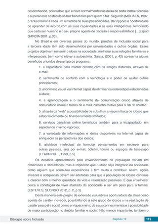 Diálogos sobre Inclusão Capítulo 12 119
desconhecido, pois tudo o que é novo normalmente nos deixa de certa forma receosos
e superar este obstáculo só traz benefícios para quem o faz. Segundo (MORAES, 1997,
p.174) ensinar a cada um a medida de suas possibilidades, dar opções e oportunidade
de aprender de acordo com as suas capacidades e as suas inteligências, lembrando
que cada ser humano é o seu próprio agente de decisão e responsabilidade [...] (apud
GARCIA 2001, p.33).
No Brasil e em diversos países do mundo, projetos de inclusão social para
a terceira idade têm sido desenvolvidos por universidades e outros órgãos. Esses
projetos objetivam reinserir o idoso na sociedade, melhorar suas relações familiares e
interpessoais, bem como elevar a autoestima. Garcia, (2001, p. 42) apresenta alguns
benefícios oriundos desse tipo de programa:
1. a capacidade para manter contato com os amigos distantes, através de
e-mail;
2. sentimento de conforto com a tecnologia e o poder de ajudar outros
principiantes;
3. anonimato visual via Internet capaz de eliminar os estereótipos relacionados
à idade;
4. a aprendizagem e o sentimento de comunicação criado através de
comunidade online e trocas de e-mail, caminho efetivo para o fim da solidão;
5. através da “web” a possibilidade de substituir a viagem física de idosos que
estão fisicamente ou financeiramente limitados;
6. serviços bancários online benefícios também para o incapacitado, em
especial no inverno rigoroso;
7. a variedade de informações e idéias disponíveis na Internet capaz de
enriquecer as perspectivas dos idosos;
8. atividade intelectual de formular pensamentos em escrever para
outras pessoas, seja por e-mail, boletim, fóruns ou espaços de bate-papo
(LEARNING..., 1999, p.5).
Os desafios apresentados pelo envelhecimento da população variam em
dimensões e dificuldades, mas é imperioso que o idoso seja integrado na sociedade
como alguém que acumulou experiências e tem muito a contribuir. Assim, ações
eficazes e adequadas devem ser adotadas para que a população de idosos continue
a crescer com a melhor qualidade de vida e valorização possíveis. E que envelhecer
perca a conotação de viver afastado da sociedade e ser um peso para a família.
(ESTEVES, SLONGO 2012, p. 2, p.3).
Desta maneira este projeto de extensão vislumbra a oportunidade de atuar como
agente de caráter inovador, possibilitando a este grupo de idosos uma realização de
caráter pessoal e social com o enriquecimento de seus conhecimentos e a possibilidade
de maior participação no âmbito familiar e social. Não menos importante, também o
 