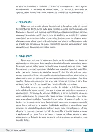 Diálogos sobre Inclusão Capítulo 12 120
incremento da experiência dos novos docentes que estiverem atuando como agentes
disseminadores e captadores de conhecimento, pois ensinando, igualmente se
aprende, dessa maneira realizando uma troca de experiências e conhecimentos.
4 | 	RESULTADOS
Obtivemos uma grande adesão do público alvo do projeto, onde foi possível
formar 2 turmas de 20 alunos cada, para ministrar as aulas de informática básica.
No decorrer do curso será solicitado um feedback aos alunos referente aos aspectos
pedagógicos das aulas. Ao término do curso será aplicado um questionário contendo
aspectos do curso como conteúdo programático, didática, carga-horária para que os
alunos possam avaliar o seu nível de satisfação e aproveitamento. Esses dados serão
de grande valia para nortear os ajustes necessários para que alcancemos um maior
aproveitamento do curso de informática básica.
5 | 	CONCLUSÕES
Observamos um enorme desejo que habita na terceira idade, um desejo de
participação, de integração, de renovação no âmbito intelectual e sociocultural que os
torna mais fortes e os faz buscar constantemente a aprendizagem de coisas novas.
Dessa maneira, eles se interessam por toda forma de aprendizado que lhes possibilitem
estar novamente integrados à sociedade e porque não dizer à família, visto que muitas
dessas pessoas têm filhos, netos ou até mesmo bisnetos que utilizam a informática em
algum momento do seu cotidiano. Para estes, poder conhecer o mundo da informática,
significa integrar-se a um mundo que antes era inacessível, podendo a partir deste
momento trocar experiências tecnológicas com seus familiares e amigos.
Estimulado através do exercício mental do estudo, o indivíduo previne
enfermidades de cunho mental, renova-se e eleva sua autoestima, autonomia e
oportunidades. Certamente há diversos obstáculos a serem superados, desde as
menores dificuldades de compreensão, visão, audição, coordenação motora até as
mais avançadas diversidades. Essas dificuldades partem não apenas dos alunos, mas
também dos professores, por conta da diferença de idades e de forma de pensamento,
dessa forma estimula-se a empatia, flexibilidade, paciência e persistência, como
requisitos de primordial importância tanto em alunos como nos professores, a fim de
alcançar os objetivos propostos que são de possibilitar a terceira idade o combate
à exclusão sofrida nessa fase e promover o resgate de valores morais e cívicos
preconizados no Estatuto do Idoso para uma melhor qualidade de vida através da
inclusão digital..
 